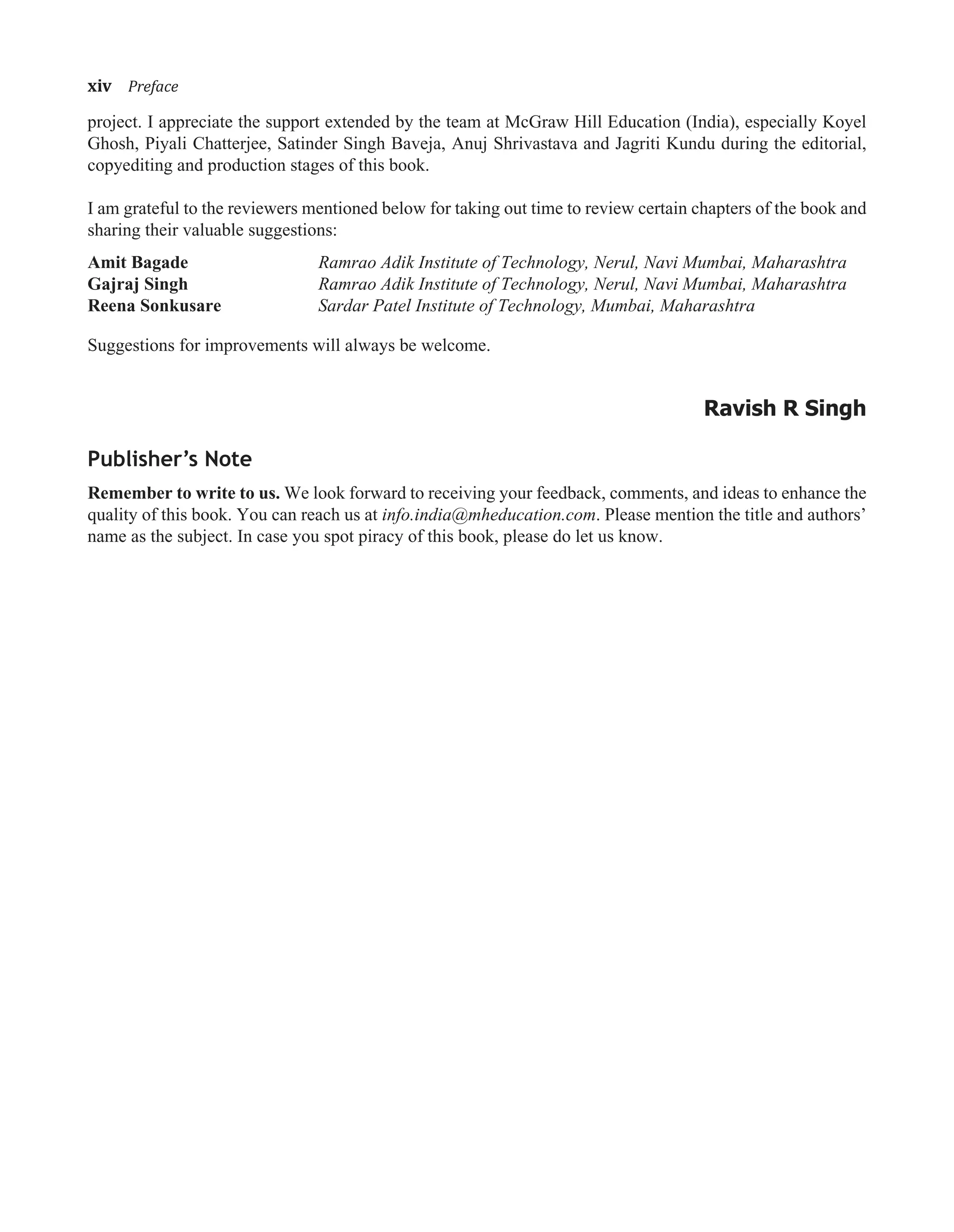 xiv�Preface
project. I appreciate the support extended by the team at McGraw Hill Education (India), especially Koyel
Ghosh, Piyali Chatterjee, Satinder Singh Baveja, Anuj Shrivastava and Jagriti Kundu during the editorial,
copyediting and production stages of this book.
I am grateful to the reviewers mentioned below for taking out time to review certain chapters of the book and
sharing their valuable suggestions:
Amit Bagade Ramrao Adik Institute of Technology, Nerul, Navi Mumbai, Maharashtra
Gajraj Singh Ramrao Adik Institute of Technology, Nerul, Navi Mumbai, Maharashtra
Reena Sonkusare Sardar Patel Institute of Technology, Mumbai, Maharashtra
Suggestions for improvements will always be welcome.
Ravish R Singh
Publisher’s Note
Remember to write to us. We look forward to receiving your feedback, comments, and ideas to enhance the
quality of this book. You can reach us at info.india@mheducation.com. Please mention the title and authors’
name as the subject. In case you spot piracy of this book, please do let us know.
 