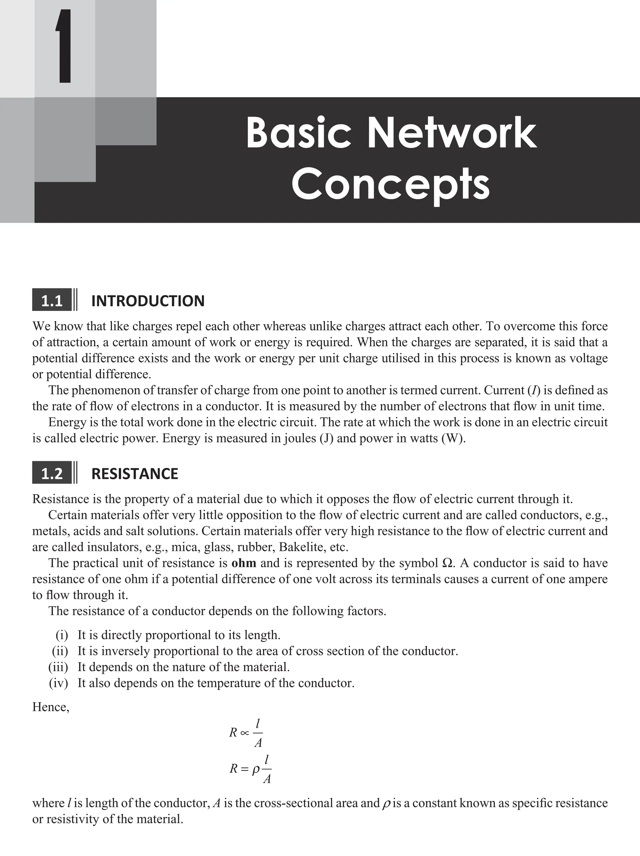 1
Basic Network
Concepts
1.1 IntroductIon
We know that like charges repel each other whereas unlike charges attract each other. To overcome this force
of attraction, a certain amount of work or energy is required. When the charges are separated, it is said that a
potential difference exists and the work or energy per unit charge utilised in this process is known as voltage
or potential difference.
The phenomenon of transfer of charge from one point to another is termed current. Current (I) is defined as
the rate of flow of electrons in a conductor. It is measured by the number of electrons that flow in unit time.
Energy is the total work done in the electric circuit. The rate at which the work is done in an electric circuit
is called electric power. Energy is measured in joules (J) and power in watts (W).
1.2 resIstance
Resistance is the property of a material due to which it opposes the flow of electric current through it.
Certain materials offer very little opposition to the flow of electric current and are called conductors, e.g.,
metals, acids and salt solutions. Certain materials offer very high resistance to the flow of electric current and
are called insulators, e.g., mica, glass, rubber, Bakelite, etc.
The practical unit of resistance is ohm and is represented by the symbol W. A conductor is said to have
resistance of one ohm if a potential difference of one volt across its terminals causes a current of one ampere
to flow through it.
The resistance of a conductor depends on the following factors.
(i) It is directly proportional to its length.
(ii) It is inversely proportional to the area of cross section of the conductor.
(iii) It depends on the nature of the material.
(iv) It also depends on the temperature of the conductor.
Hence,
R
l
A
R
l
A
∝
= ρ
where l is length of the conductor, A is the cross-sectional area and r is a constant known as specific resistance
or resistivity of the material.
 