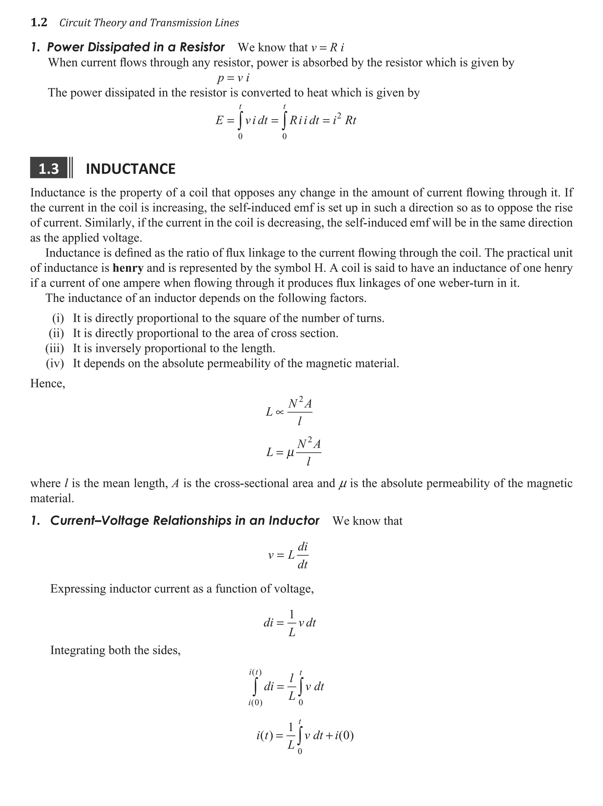 1.2 Circuit Theory and Transmission Lines
1. Power Dissipated in a Resistor We know that v = R i
When current flows through any resistor, power is absorbed by the resistor which is given by
p = v i
The power dissipated in the resistor is converted to heat which is given by
E vi dt Rii dt i Rt
t t
= = =
∫ ∫
0 0
2
1.3 Inductance
Inductance is the property of a coil that opposes any change in the amount of current flowing through it. If
the current in the coil is increasing, the self-induced emf is set up in such a direction so as to oppose the rise
of current. Similarly, if the current in the coil is decreasing, the self-induced emf will be in the same direction
as the applied voltage.
Inductance is defined as the ratio of flux linkage to the current flowing through the coil. The practical unit
of inductance is henry and is represented by the symbol H. A coil is said to have an inductance of one henry
if a current of one ampere when flowing through it produces flux linkages of one weber-turn in it.
The inductance of an inductor depends on the following factors.
(i) It is directly proportional to the square of the number of turns.
(ii) It is directly proportional to the area of cross section.
(iii) It is inversely proportional to the length.
(iv) It depends on the absolute permeability of the magnetic material.
Hence,
L
N A
l
L
N A
l
∝
2
2
= µ
where l is the mean length, A is the cross-sectional area and m is the absolute permeability of the magnetic
material.
Current–Voltage Relationships in an Inductor
1. We know that
v L
di
dt
=
Expressing inductor current as a function of voltage,
di
L
v dt
=
1
Integrating both the sides,
di
l
L
v dt
i t
L
v dt i
t
i
i t
t
=
= +
∫
∫
∫
0
0
0
1
0
( )
( )
( ) ( )
 
