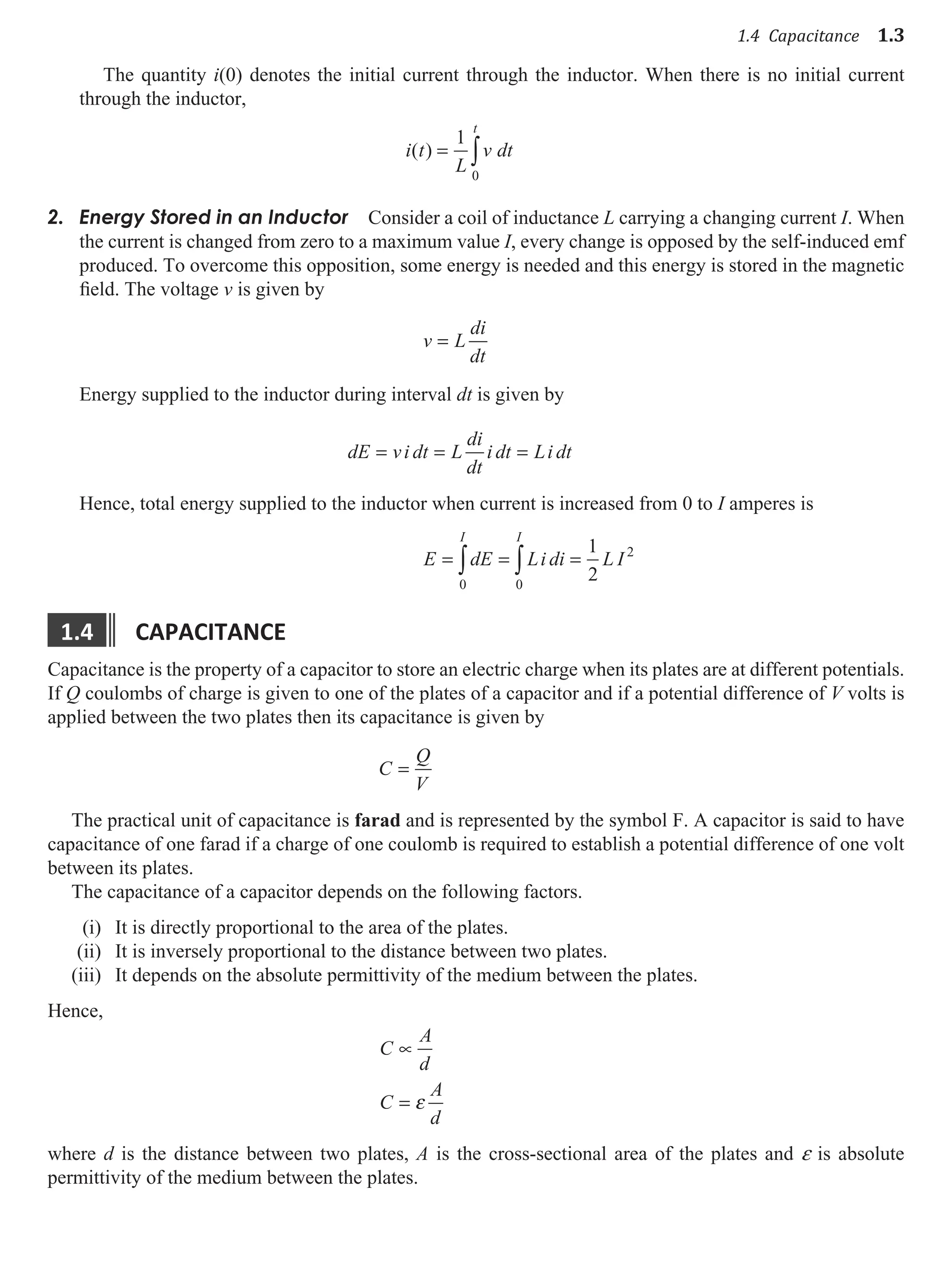 1.4 Capacitance 1.3
The quantity i(0) denotes the initial current through the inductor. When there is no initial current
through the inductor,
i t
L
v dt
t
( ) = ∫
1
0
Energy Stored in an Inductor
2. Consider a coil of inductance L carrying a changing current I. When
the current is changed from zero to a maximum value I, every change is opposed by the self-induced emf
produced. To overcome this opposition, some energy is needed and this energy is stored in the magnetic
field. The voltage v is given by
v L
di
dt
=
Energy supplied to the inductor during interval dt is given by
dE vi dt L
di
dt
i dt Li dt
= = =
Hence, total energy supplied to the inductor when current is increased from 0 to I amperes is
E dE Li di L I
I I
= = =
∫ ∫
0
2
0
1
2
1.4 capacItance
Capacitance is the property of a capacitor to store an electric charge when its plates are at different potentials.
If Q coulombs of charge is given to one of the plates of a capacitor and if a potential difference of V volts is
applied between the two plates then its capacitance is given by
C
Q
V
=
The practical unit of capacitance is farad and is represented by the symbol F. A capacitor is said to have
capacitance of one farad if a charge of one coulomb is required to establish a potential difference of one volt
between its plates.
The capacitance of a capacitor depends on the following factors.
(i) It is directly proportional to the area of the plates.
(ii) It is inversely proportional to the distance between two plates.
(iii) It depends on the absolute permittivity of the medium between the plates.
Hence,
C
A
d
C
A
d
∝
= ε
where d is the distance between two plates, A is the cross-sectional area of the plates and e is absolute
permittivity of the medium between the plates.
 