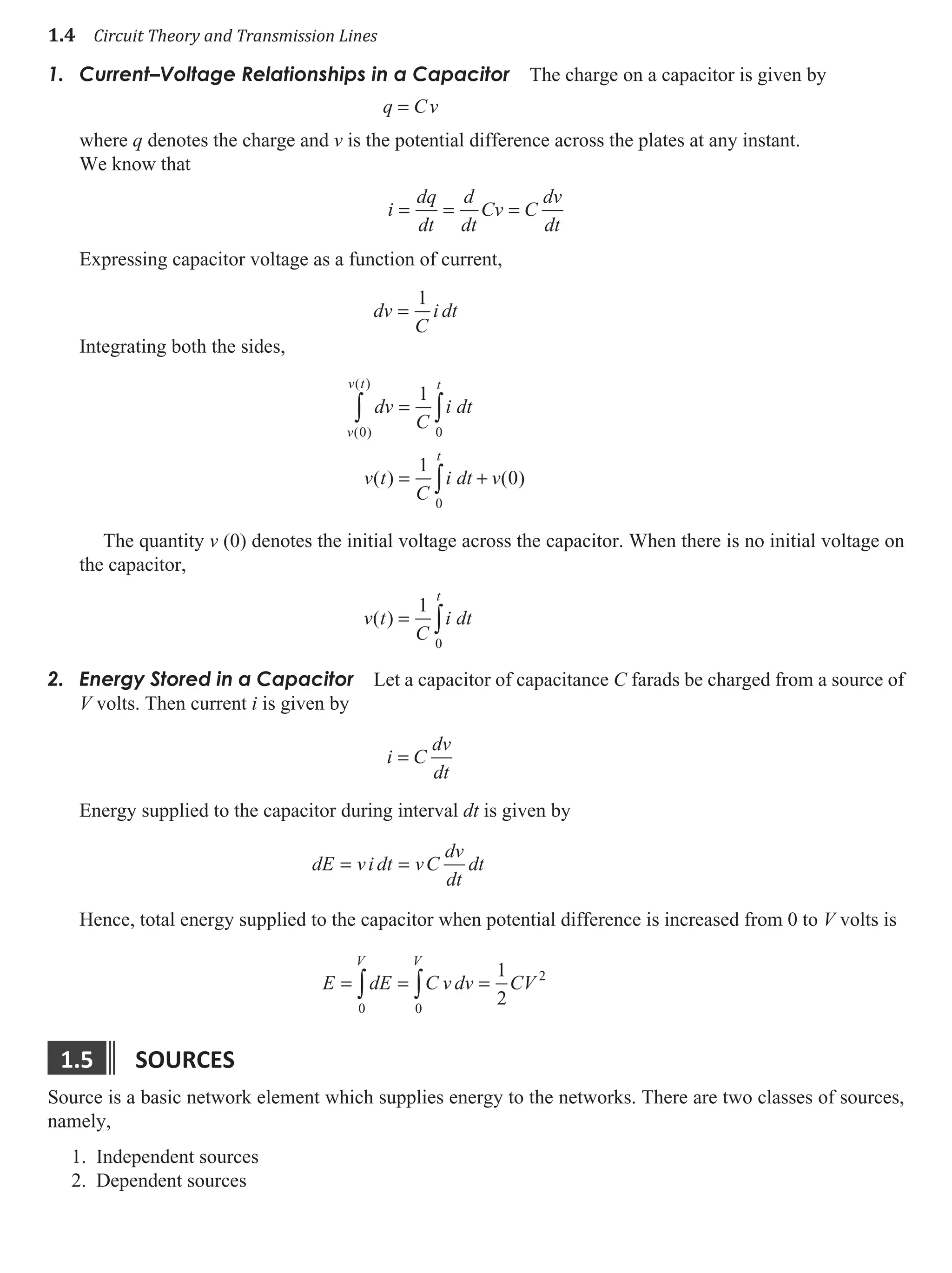 1.4 Circuit Theory and Transmission Lines
Current–Voltage Relationships in a Capacitor
1. The charge on a capacitor is given by
q = Cv
where q denotes the charge and v is the potential difference across the plates at any instant.
We know that
i
dq
dt
d
dt
Cv C
dv
dt
= = =
Expressing capacitor voltage as a function of current,
dv
C
i dt
=
1
Integrating both the sides,
dv
C
i dt
v t
C
i dt v
v
v t t
t
( )
( )
( ) ( )
0 0
0
1
1
0
∫ ∫
∫
=
= +
The quantity v (0) denotes the initial voltage across the capacitor. When there is no initial voltage on
the capacitor,
v t
C
i dt
t
( ) = ∫
1
0
Energy Stored in a Capacitor
2. Let a capacitor of capacitance C farads be charged from a source of
V volts. Then current i is given by
i C
dv
dt
=
Energy supplied to the capacitor during interval dt is given by
dE vi dt vC
dv
dt
dt
= =
Hence, total energy supplied to the capacitor when potential difference is increased from 0 to V volts is
E dE C v dv CV
V V
= = =
∫ ∫
0 0
2
1
2
1.5 sources
Source is a basic network element which supplies energy to the networks. There are two classes of sources,
namely,
1. Independent sources
2. Dependent sources
 
