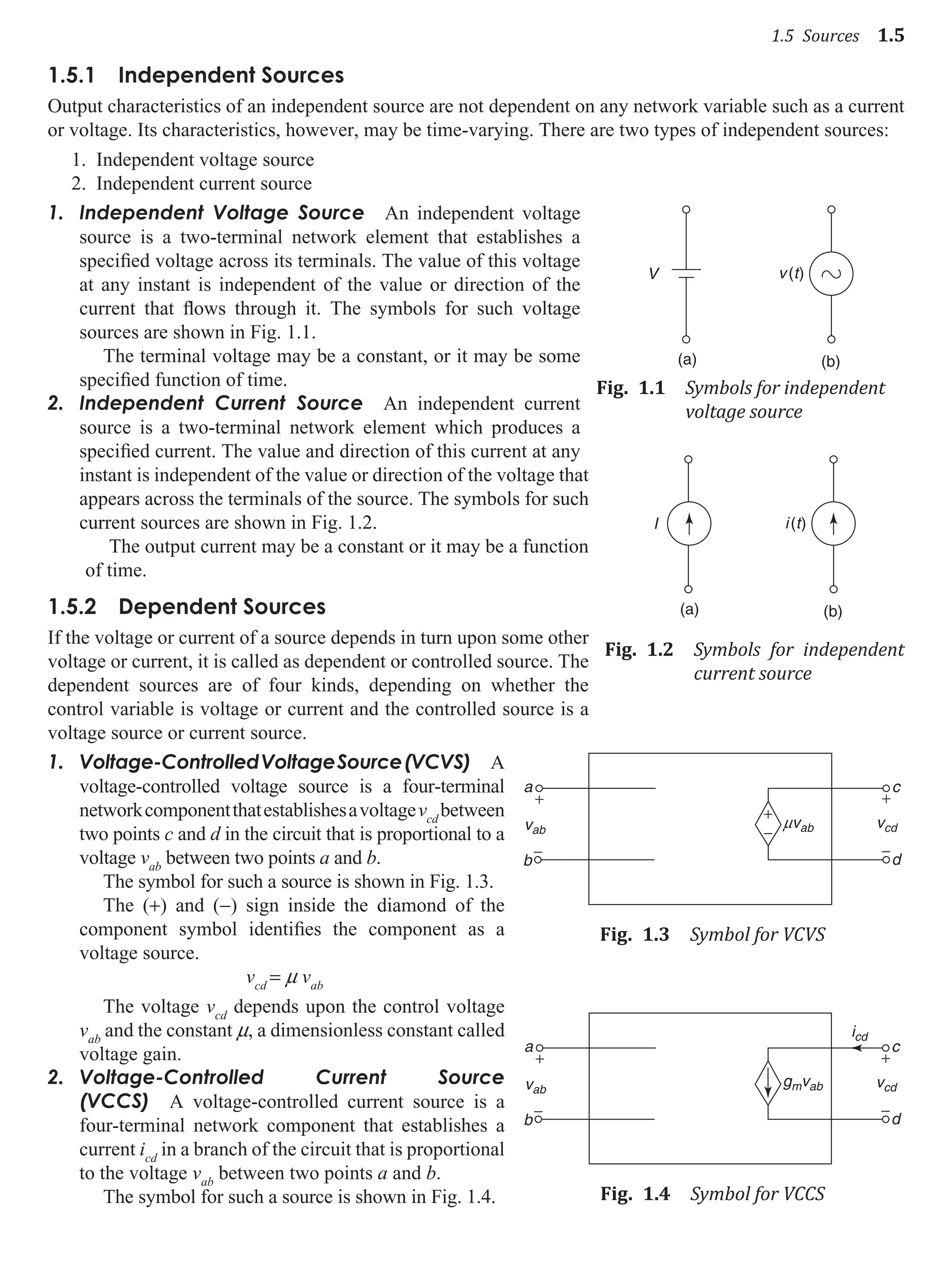 1.5 Sources 1.5
1.5.1 Independent Sources
Output characteristics of an independent source are not dependent on any network variable such as a current
or voltage. Its characteristics, however, may be time-varying. There are two types of independent sources:
1. Independent voltage source
2. Independent current source
Independent Voltage Source
1. An independent voltage
source is a two-terminal network element that establishes a
specified voltage across its terminals. The value of this voltage
at any instant is independent of the value or direction of the
current that flows through it. The symbols for such voltage
sources are shown in Fig. 1.1.
The terminal voltage may be a constant, or it may be some
specified function of time.
2. Independent Current Source An independent current
source is a two-terminal network element which produces a
specified current. The value and direction of this current at any
instant is independent of the value or direction of the voltage that
appears across the terminals of the source. The symbols for such
current sources are shown in Fig. 1.2.
The output current may be a constant or it may be a function
of time.
1.5.2 dependent Sources
If the voltage or current of a source depends in turn upon some other
voltage or current, it is called as dependent or controlled source. The
dependent sources are of four kinds, depending on whether the
control variable is voltage or current and the controlled source is a
voltage source or current source.
1. Voltage-ControlledVoltageSource(VCVS) A
voltage-controlled voltage source is a four-terminal
networkcomponentthatestablishesavoltagevcd
between
two points c and d in the circuit that is proportional to a
voltage vab
between two points a and b.
The symbol for such a source is shown in Fig. 1.3.
The (+) and (−) sign inside the diamond of the
component symbol identifies the component as a
voltage source.
vcd
= m vab
The voltage vcd
depends upon the control voltage
vab
and the constant m, a dimensionless constant called
voltage gain.
2. Voltage-Controlled Current Source
(VCCS) A voltage-controlled current source is a
four-terminal network component that establishes a
current icd
in a branch of the circuit that is proportional
to the voltage vab
between two points a and b.
The symbol for such a source is shown in Fig. 1.4.
v(t)
(b)
V
(a)
Fig. 1.1 Symbols for independent
voltage source
(b)
I
(a)
i(t)
Fig. 1.2 Symbols for independent
current source
a c
vab
b
−
+
+
−
vcd
d
+
−
mvab
Fig. 1.3 Symbol for VCVS
a c
vab
b
−
+
vcd
icd
d
+
−
gmvab
Fig. 1.4 Symbol for VCCS
 