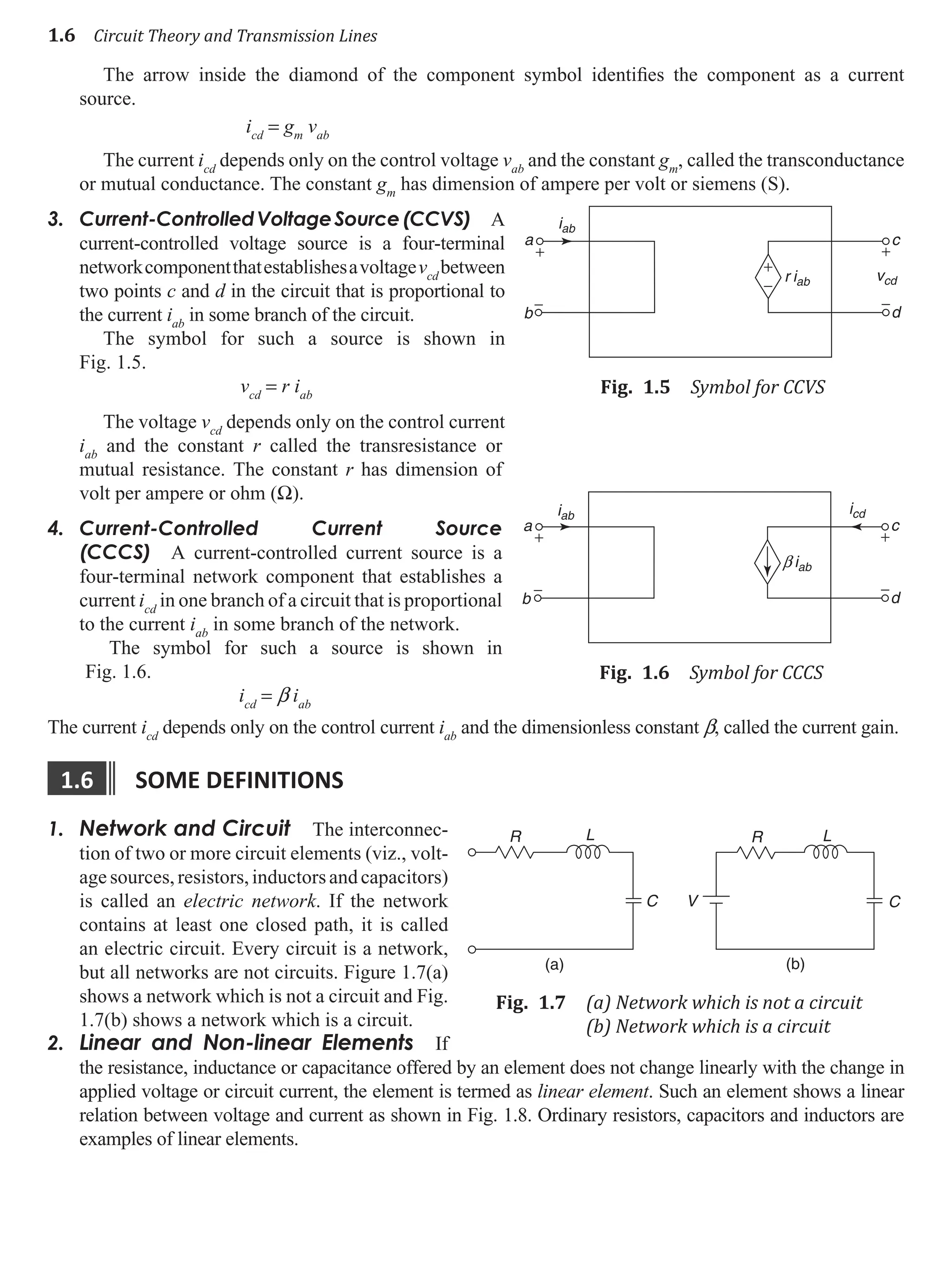 1.6 Circuit Theory and Transmission Lines
The arrow inside the diamond of the component symbol identifies the component as a current
source.
icd
= gm
vab
The current icd
depends only on the control voltage vab
and the constant gm
, called the transconductance
or mutual conductance. The constant gm
has dimension of ampere per volt or siemens (S).
3. Current-ControlledVoltageSource(CCVS) A
current-controlled voltage source is a four-terminal
networkcomponentthatestablishesavoltagevcd
between
two points c and d in the circuit that is proportional to
the current iab
in some branch of the circuit.
The symbol for such a source is shown in
Fig. 1.5.
vcd
= r iab
The voltage vcd
depends only on the control current
iab
and the constant r called the transresistance or
mutual resistance. The constant r has dimension of
volt per ampere or ohm (W).
4. Current-Controlled Current Source
(CCCS) A current-controlled current source is a
four-terminal network component that establishes a
current icd
in one branch of a circuit that is proportional
to the current iab
in some branch of the network.
The symbol for such a source is shown in
Fig. 1.6.
icd
= b iab
The current icd
depends only on the control current iab
and the dimensionless constant b, called the current gain.
1.6 some defInItIons
1. Network and Circuit The interconnec-
tion of two or more circuit elements (viz., volt-
agesources,resistors,inductorsandcapacitors)
is called an electric network. If the network
contains at least one closed path, it is called
an electric circuit. Every circuit is a network,
but all networks are not circuits. Figure 1.7(a)
shows a network which is not a circuit and Fig.
1.7(b) shows a network which is a circuit.
2. Linear and Non-linear Elements If
the resistance, inductance or capacitance offered by an element does not change linearly with the change in
applied voltage or circuit current, the element is termed as linear element. Such an element shows a linear
relation between voltage and current as shown in Fig. 1.8. Ordinary resistors, capacitors and inductors are
examples of linear elements.
a c
iab
b
−
+
+
−
vcd
d
+
−
r iab
Fig. 1.5 Symbol for CCVS
a c
b
−
+
icd
iab
d
+
−
b iab
Fig. 1.6 Symbol for CCCS
R L
C
(a)
V
(b)
C
R L
Fig. 1.7 (a) Network which is not a circuit
(b) Network which is a circuit
 