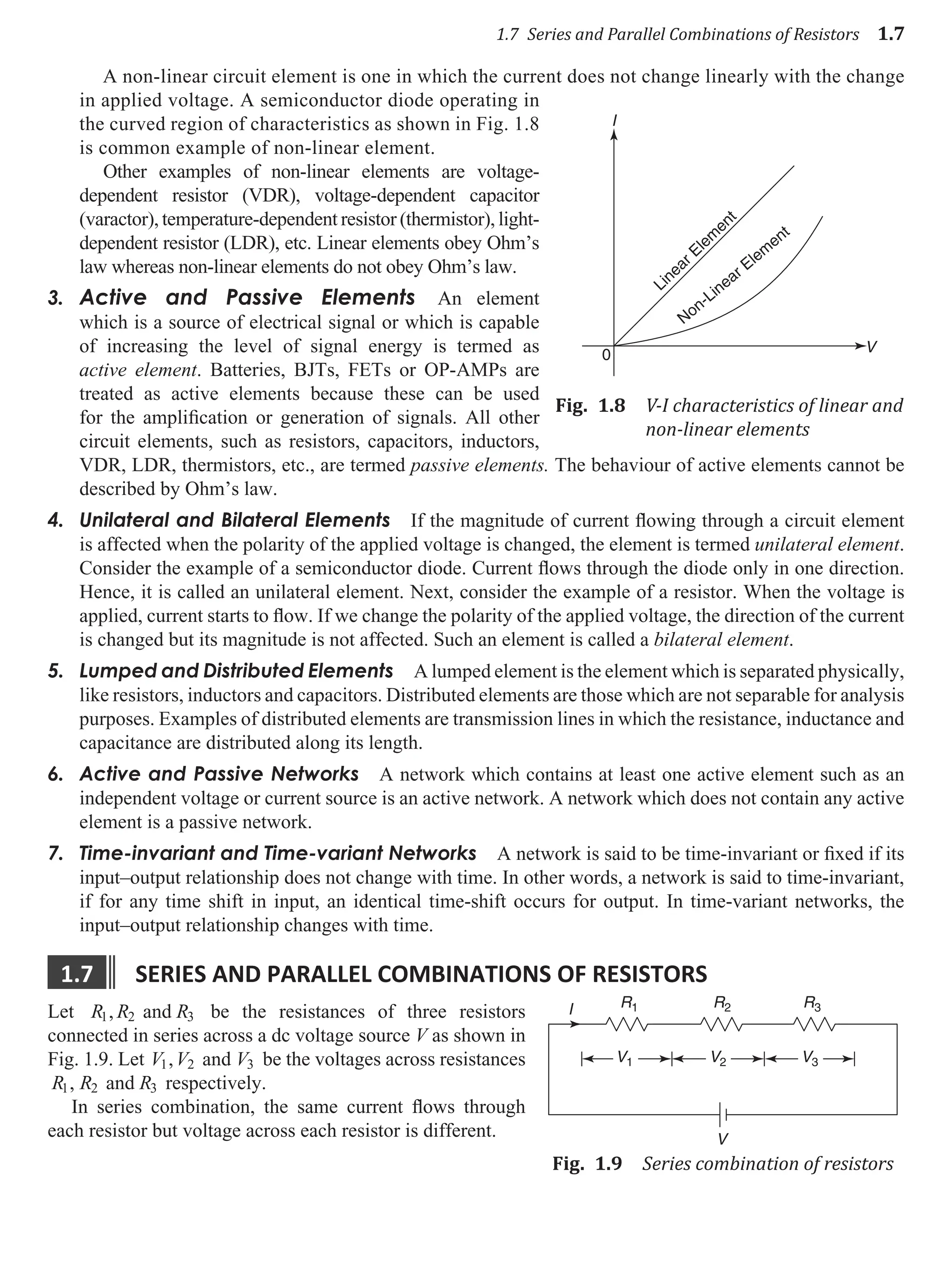 1.7 Series and Parallel Combinations of Resistors 1.7
A non-linear circuit element is one in which the current does not change linearly with the change
in applied voltage. A semiconductor diode operating in
the curved region of characteristics as shown in Fig. 1.8
is common example of non-linear element.
Other examples of non-linear elements are voltage-
dependent resistor (VDR), voltage-dependent capacitor
(varactor), temperature-dependent resistor (thermistor), light-
dependent resistor (LDR), etc. Linear elements obey Ohm’s
law whereas non-linear elements do not obey Ohm’s law.
3. Active and Passive Elements An element
which is a source of electrical signal or which is capable
of increasing the level of signal energy is termed as
active element. Batteries, BJTs, FETs or OP-AMPs are
treated as active elements because these can be used
for the amplification or generation of signals. All other
circuit elements, such as resistors, capacitors, inductors,
VDR, LDR, thermistors, etc., are termed passive elements. The behaviour of active elements cannot be
described by Ohm’s law.
4. Unilateral and Bilateral Elements If the magnitude of current flowing through a circuit element
is affected when the polarity of the applied voltage is changed, the element is termed unilateral element.
Consider the example of a semiconductor diode. Current flows through the diode only in one direction.
Hence, it is called an unilateral element. Next, consider the example of a resistor. When the voltage is
applied, current starts to flow. If we change the polarity of the applied voltage, the direction of the current
is changed but its magnitude is not affected. Such an element is called a bilateral element.
5. Lumped and Distributed Elements A lumped element is the element which is separated physically,
like resistors, inductors and capacitors. Distributed elements are those which are not separable for analysis
purposes. Examples of distributed elements are transmission lines in which the resistance, inductance and
capacitance are distributed along its length.
6. Active and Passive Networks A network which contains at least one active element such as an
independent voltage or current source is an active network. A network which does not contain any active
element is a passive network.
7. Time-invariant and Time-variant Networks A network is said to be time-invariant or fixed if its
input–output relationship does not change with time. In other words, a network is said to time-invariant,
if for any time shift in input, an identical time-shift occurs for output. In time-variant networks, the
input–output relationship changes with time.
1.7 serIes and parallel combInatIons of resIstors
Let R R R
1 2 3
, and be the resistances of three resistors
connected in series across a dc voltage source V as shown in
Fig. 1.9. Let V V V
1 2 3
, and be the voltages across resistances
R R R
1 2 3
, and respectively.
In series combination, the same current flows through
each resistor but voltage across each resistor is different.
I
V
0
Linear Elem
ent
Non-Linear Elem
ent
Fig. 1.8 V-I characteristics of linear and
non-linear elements
R1
I
V
R2 R3
V3
V2
V1
Fig. 1.9 Series combination of resistors
 