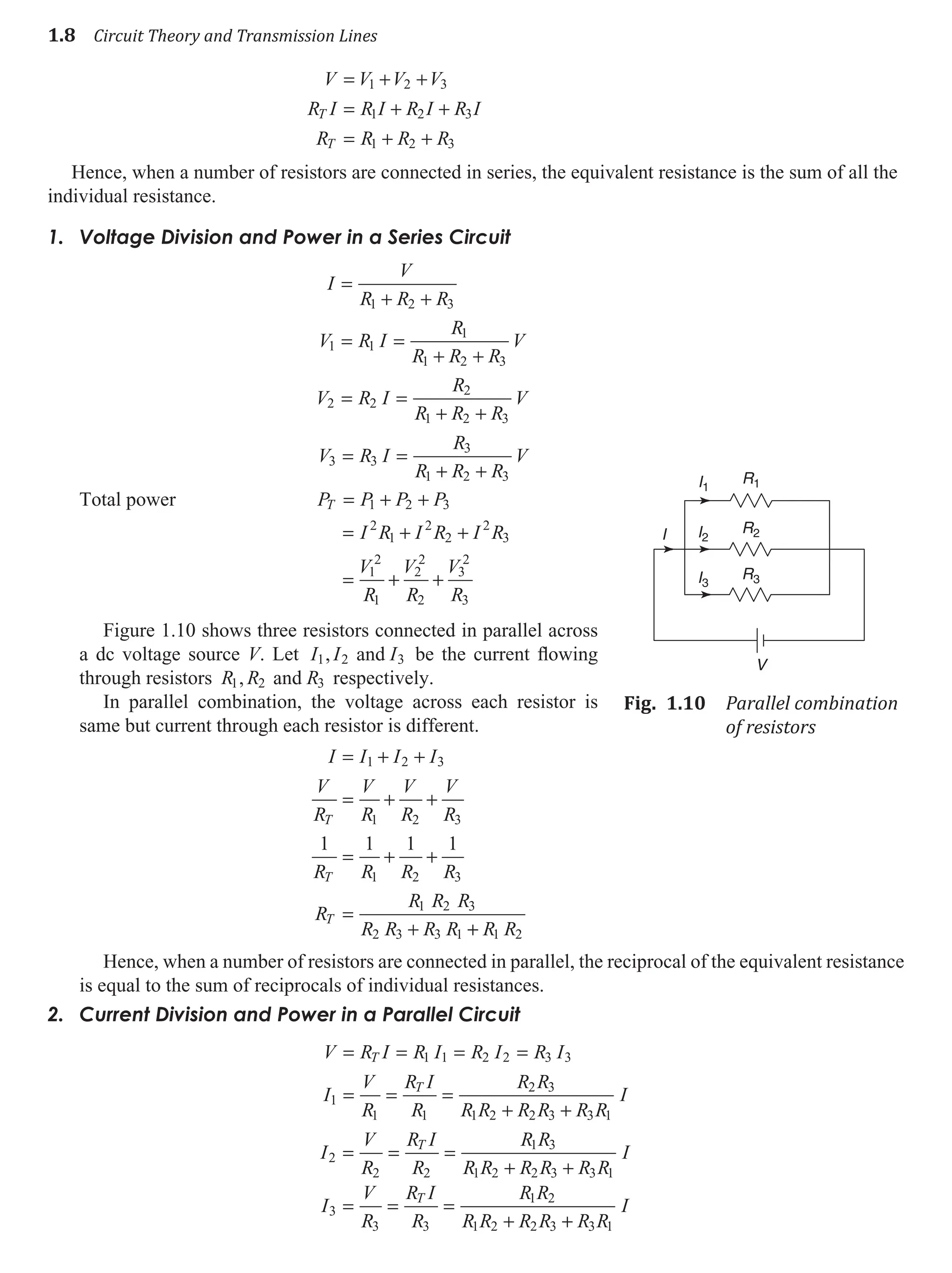 1.8 Circuit Theory and Transmission Lines
V V V V
R I R I R I R I
R R R R
T
T
= + +
= + +
= + +
1 2 3
1 2 3
1 2 3
Hence, when a number of resistors are connected in series, the equivalent resistance is the sum of all the
individual resistance.
Voltage Division and Power in a Series Circuit
1.
I
V
R R R
V R I
R
R R R
V
V R I
R
R R R
V
=
+ +
= =
+ +
= =
+ +
1 2 3
1 1
1
1 2 3
2 2
2
1 2 3
V R I
R
R R R
V
3 3
3
1 2 3
= =
+ +
Total power P P P P
T = + +
1 2 3
= + +
= + +
I R I R I R
V
R
V
R
V
R
2
1
2
2
2
3
1
2
1
2
2
2
3
2
3
Figure 1.10 shows three resistors connected in parallel across
a dc voltage source V. Let I I I
1 2 3
, and be the current flowing
through resistors R R R
1 2 3
, and respectively.
In parallel combination, the voltage across each resistor is
same but current through each resistor is different.
I I I I
V
R
V
R
V
R
V
R
R R R R
R
R R R
R R R R
T
T
T
= + +
= + +
= + +
=
+
1 2 3
1 2 3
1 2 3
1 2 3
2 3 3 1
1 1 1 1
+
+ R R
1 2
Hence, when a number of resistors are connected in parallel, the reciprocal of the equivalent resistance
is equal to the sum of reciprocals of individual resistances.
Current Division and Power in a Parallel Circuit
2.
V R I R I R I R I
I
V
R
R I
R
R R
R R R R R R
I
T
T
= = = =
= = =
+ +
1 1 2 2 3 3
1
1 1
2 3
1 2 2 3 3 1
I
V
R
R I
R
R R
R R R R R R
I
I
V
R
R I
R
R R
R R R R
T
T
2
2 2
1 3
1 2 2 3 3 1
3
3 3
1 2
1 2 2 3
= = =
+ +
= = =
+ +
+ R R
I
3 1
R1
R2
R3
I1
I2
I3
I
V
Fig. 1.10 Parallel combination
of resistors
 
