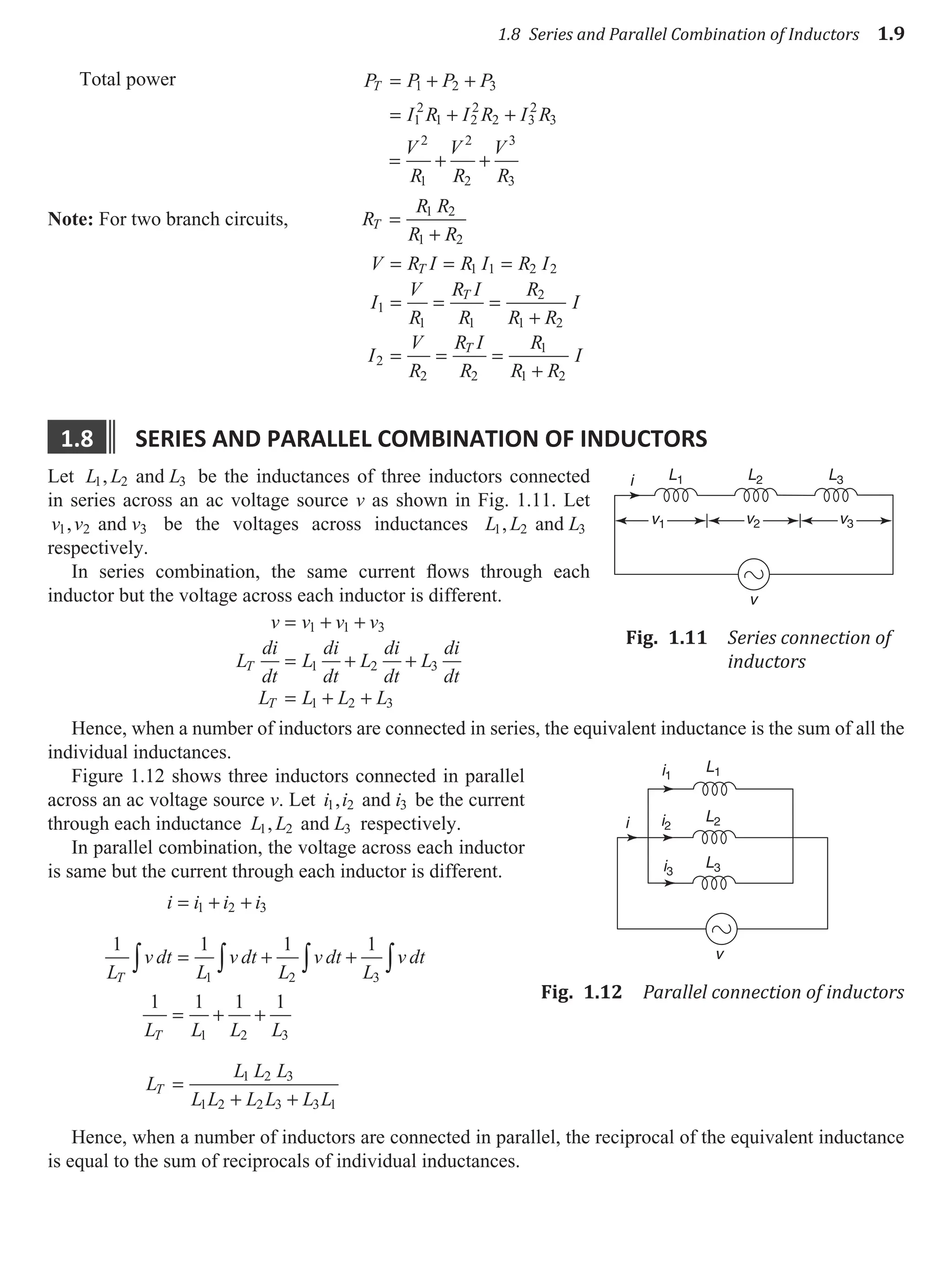 1.8 Series and Parallel Combination of Inductors 1.9
Total power P P P P
I R I R I R
T = + +
= + +
1 2 3
1
2
1 2
2
2 3
2
3
= + +
V
R
V
R
V
R
2
1
2
2
3
3
Note: For two branch circuits, R
R R
R R
T =
+
1 2
1 2
V R I R I R I
I
V
R
R I
R
R
R R
I
I
V
R
R I
R
R
R R
I
T
T
T
= = =
= = =
+
= = =
+
1 1 2 2
1
1 1
2
1 2
2
2 2
1
1 2
1.8 serIes and parallel combInatIon of Inductors
Let L L L
1 2 3
, and be the inductances of three inductors connected
in series across an ac voltage source v as shown in Fig. 1.11. Let
v v v
1 2 3
, and be the voltages across inductances L L L
1 2 3
, and
respectively.
In series combination, the same current flows through each
inductor but the voltage across each inductor is different.
v v v v
L
di
dt
L
di
dt
L
di
dt
L
di
dt
L L L L
T
T
= + +
= + +
= + +
1 1 3
1 2 3
1 2 3
Hence, when a number of inductors are connected in series, the equivalent inductance is the sum of all the
individual inductances.
Figure 1.12 shows three inductors connected in parallel
across an ac voltage source v. Let i i i
1 2 3
, and be the current
through each inductance L L L
1 2 3
, and respectively.
In parallel combination, the voltage across each inductor
is same but the current through each inductor is different.
i i i i
L
v dt
L
v dt
L
v dt
L
v dt
T
= + +
= + +
∫ ∫ ∫ ∫
1 2 3
1 2 3
1 1 1 1
1 1 1 1
1 2 3
1 2 3
1 2 2 3 3 1
L L L L
L
L L L
L L L L L L
T
T
= + +
=
+ +
Hence, when a number of inductors are connected in parallel, the reciprocal of the equivalent inductance
is equal to the sum of reciprocals of individual inductances.
v
L1
v1 v2
i L2 L3
v3
Fig. 1.11 Series connection of
inductors
L1
L2
L3
i1
i2
i3
i
v
Fig. 1.12 Parallel connection of inductors
 