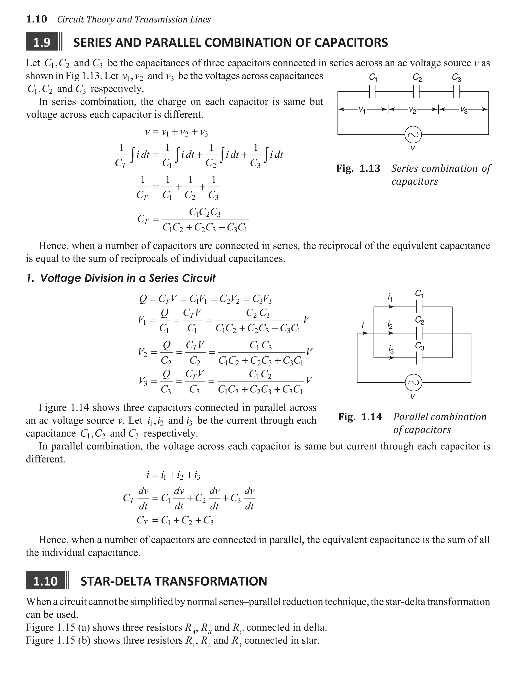 1.10 Circuit Theory and Transmission Lines
1.9 serIes and parallel combInatIon of capacItors
Let C C C
1 2 3
, and be the capacitances of three capacitors connected in series across an ac voltage source v as
shown in Fig 1.13. Let v v v
1 2 3
, and be the voltages across capacitances
C C C
1 2 3
, and respectively.
In series combination, the charge on each capacitor is same but
voltage across each capacitor is different.
v v v v
C
i dt
C
i dt
C
i dt
C
i dt
T
= + +
= + +
∫ ∫ ∫ ∫
1 2 3
1 2 3
1 1 1 1
1 1 1 1
1 2 3
C C C C
T
= + +
C
C C C
C C C C C C
T =
+ +
1 2 3
1 2 2 3 3 1
Hence, when a number of capacitors are connected in series, the reciprocal of the equivalent capacitance
is equal to the sum of reciprocals of individual capacitances.
1. Voltage Division in a Series Circuit
Q C V C V C V C V
V
Q
C
C V
C
C C
C C C C C C
V
T
T
= = = =
= = =
+ +
1 1 2 2 3 3
1
1 1
2 3
1 2 2 3 3 1
V
Q
C
C V
C
C C
C C C C C C
V
V
Q
C
C V
C
C C
C C C C
T
T
2
2 2
1 3
1 2 2 3 3 1
3
3 3
1 2
1 2 2 3
= = =
+ +
= = =
+ +
+ C C
V
3 1
Figure 1.14 shows three capacitors connected in parallel across
an ac voltage source v. Let i i i
1 2 3
, and be the current through each
capacitance C C C
1 2 3
, and respectively.
In parallel combination, the voltage across each capacitor is same but current through each capacitor is
different.
i i i i
C
dv
dt
C
dv
dt
C
dv
dt
C
dv
dt
C C C C
T
T
= + +
= + +
= + +
1 2 3
1 2 3
1 2 3
Hence, when a number of capacitors are connected in parallel, the equivalent capacitance is the sum of all
the individual capacitance.
1.10 star-delta transformatIon
Whenacircuitcannotbesimplifiedbynormalseries–parallelreductiontechnique,thestar-deltatransformation
can be used.
Figure 1.15 (a) shows three resistors RA
, RB
and RC
connected in delta.
Figure 1.15 (b) shows three resistors R1
, R2
and R3
connected in star.
v1
C1 C2 C3
v2
v
v3
Fig. 1.13 Series combination of
capacitors
C1
C2
C3
i1
i2
i3
i
v
Fig. 1.14 Parallel combination
of capacitors
 