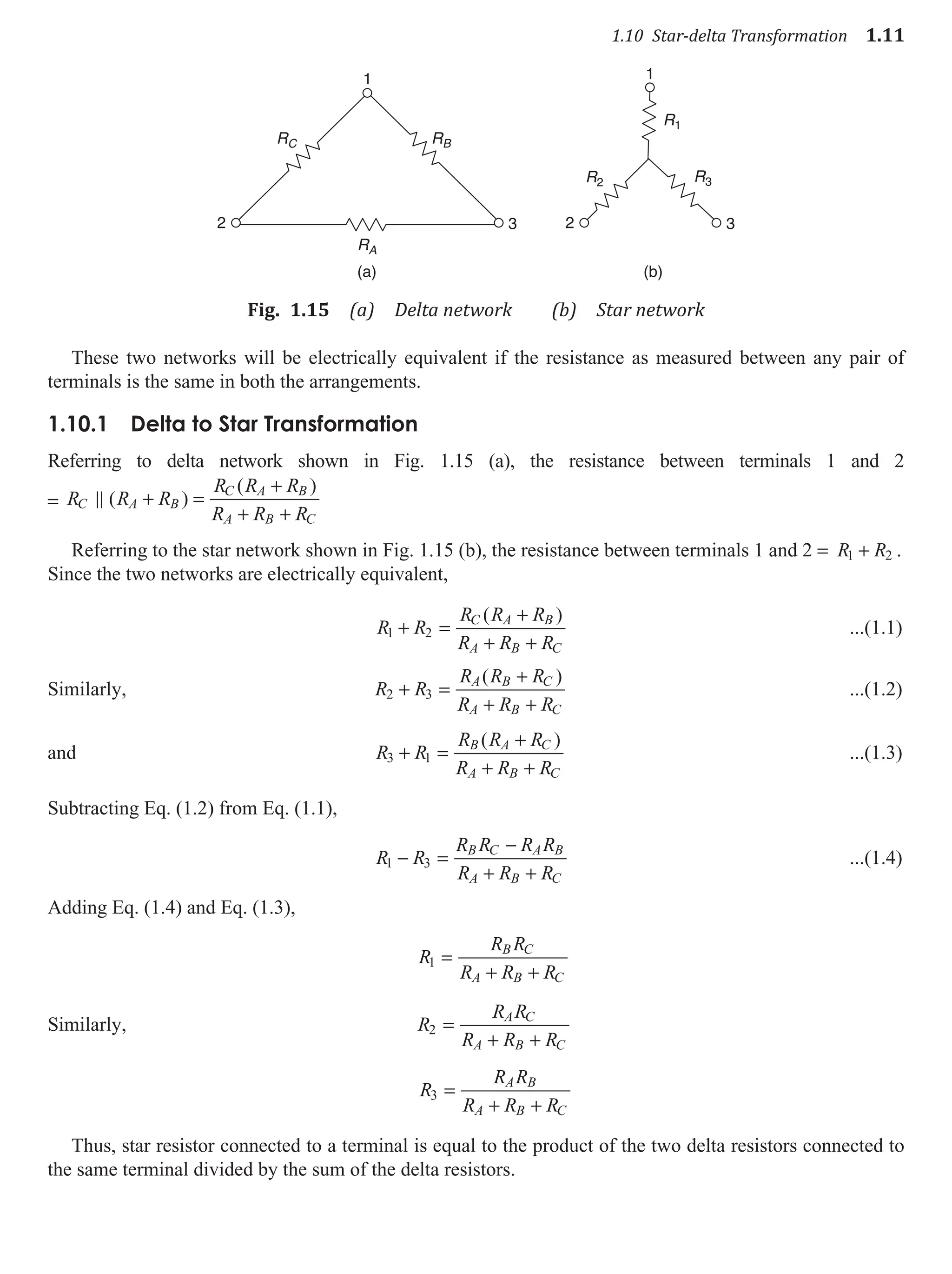 1.10 Star-delta Transformation 1.11
1
2 3
1
RB
R1
R2 R3
RC
RA
2 3
(a) (b)
Fig. 1.15 (a) Delta network (b) Star network
These two networks will be electrically equivalent if the resistance as measured between any pair of
terminals is the same in both the arrangements.
1.10.1 delta to Star Transformation
Referring to delta network shown in Fig. 1.15 (a), the resistance between terminals 1 and 2
= R R R
R R R
R R R
C A B
C A B
A B C
 ( )
( )
+ =
+
+ +
Referring to the star network shown in Fig. 1.15 (b), the resistance between terminals 1 and 2 = R R
1 2
+ .
Since the two networks are electrically equivalent,
R R
R R R
R R R
C A B
A B C
1 2
+ =
+
+ +
( )
...(1.1)
Similarly, R R
R R R
R R R
A B C
A B C
2 3
+ =
+
+ +
( )
...(1.2)
and R R
R R R
R R R
B A C
A B C
3 1
+ =
+
+ +
( )
...(1.3)
Subtracting Eq. (1.2) from Eq. (1.1),
R R
R R R R
R R R
B C A B
A B C
1 3
− =
−
+ +
...(1.4)
Adding Eq. (1.4) and Eq. (1.3),
R
R R
R R R
B C
A B C
1 =
+ +
Similarly, R
R R
R R R
A C
A B C
2 =
+ +
R
R R
R R R
A B
A B C
3 =
+ +
Thus, star resistor connected to a terminal is equal to the product of the two delta resistors connected to
the same terminal divided by the sum of the delta resistors.
 