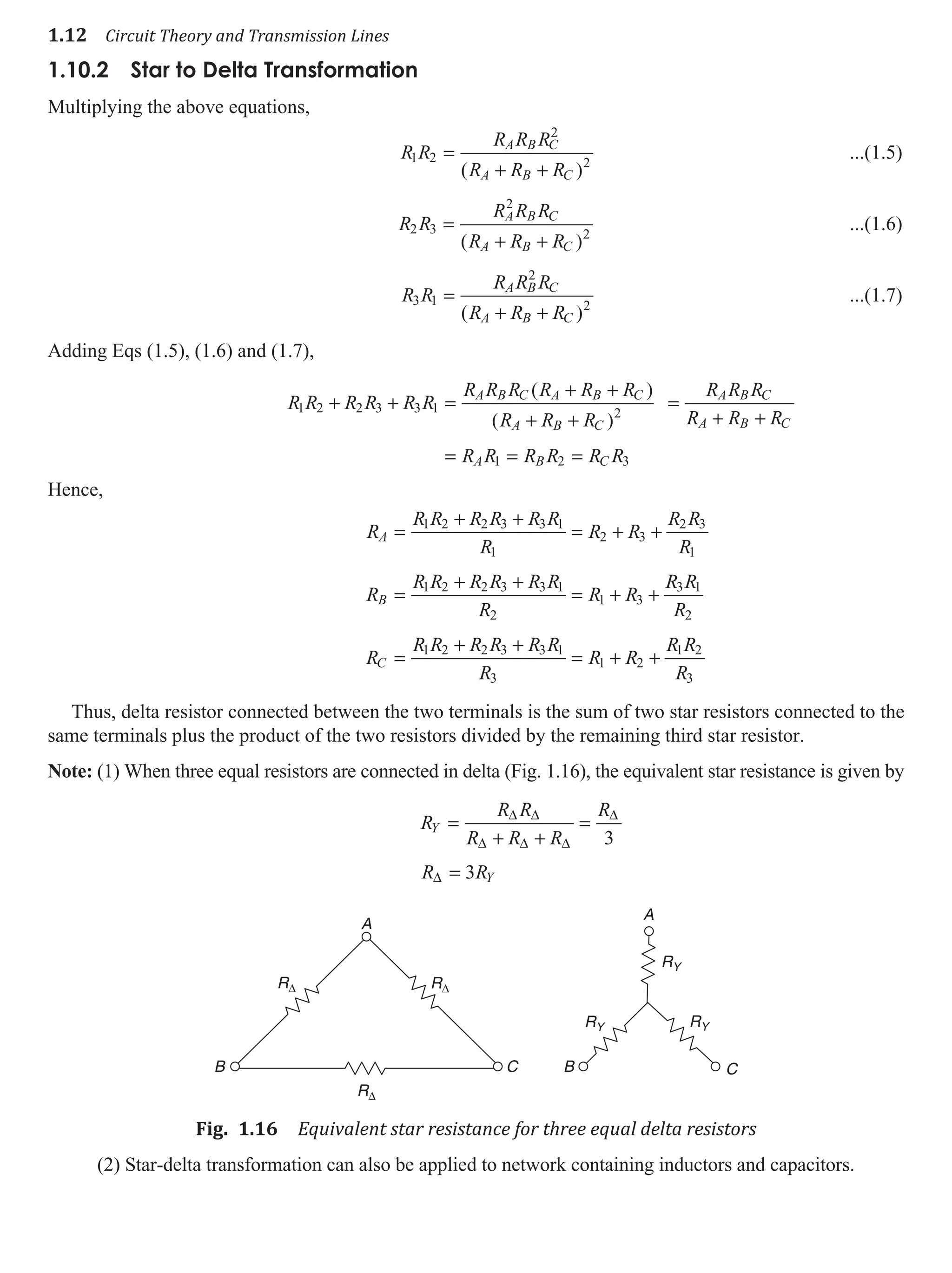 1.12 Circuit Theory and Transmission Lines
1.10.2 Star to delta Transformation
Multiplying the above equations,
R R
R R R
R R R
A B C
A B C
1 2
2
2
=
+ +
( )
...(1.5)
R R
R R R
R R R
A B C
A B C
2 3
2
2
=
+ +
( )
...(1.6)
R R
R R R
R R R
A B C
A B C
3 1
2
2
=
+ +
( )
...(1.7)
Adding Eqs (1.5), (1.6) and (1.7),
R R R R R R
R R R R R R
R R R
R R R
R R R
A B C A B C
A B C
A B C
A B C
1 2 2 3 3 1 2
+ + =
+ +
+ +
=
+ +
( )
( )
=
= = =
R R R R R R
A B C
1 2 3
Hence,
R
R R R R R R
R
R R
R R
R
R
R R R R R R
R
R R
A
B
=
+ +
= + +
=
+ +
= + +
1 2 2 3 3 1
1
2 3
2 3
1
1 2 2 3 3 1
2
1 3
R
R R
R
R
R R R R R R
R
R R
R R
R
C
3 1
2
1 2 2 3 3 1
3
1 2
1 2
3
=
+ +
= + +
Thus, delta resistor connected between the two terminals is the sum of two star resistors connected to the
same terminals plus the product of the two resistors divided by the remaining third star resistor.
Note: (1) When three equal resistors are connected in delta (Fig. 1.16), the equivalent star resistance is given by
R
R R
R R R
R
Y =
+ +
=
∆ ∆
∆ ∆ ∆
∆
3
R RY
∆ = 3
A
A
B B C
C
R∆
RY
RY RY
R∆
R∆
Fig. 1.16 Equivalent star resistance for three equal delta resistors
(2) Star-delta transformation can also be applied to network containing inductors and capacitors.
 