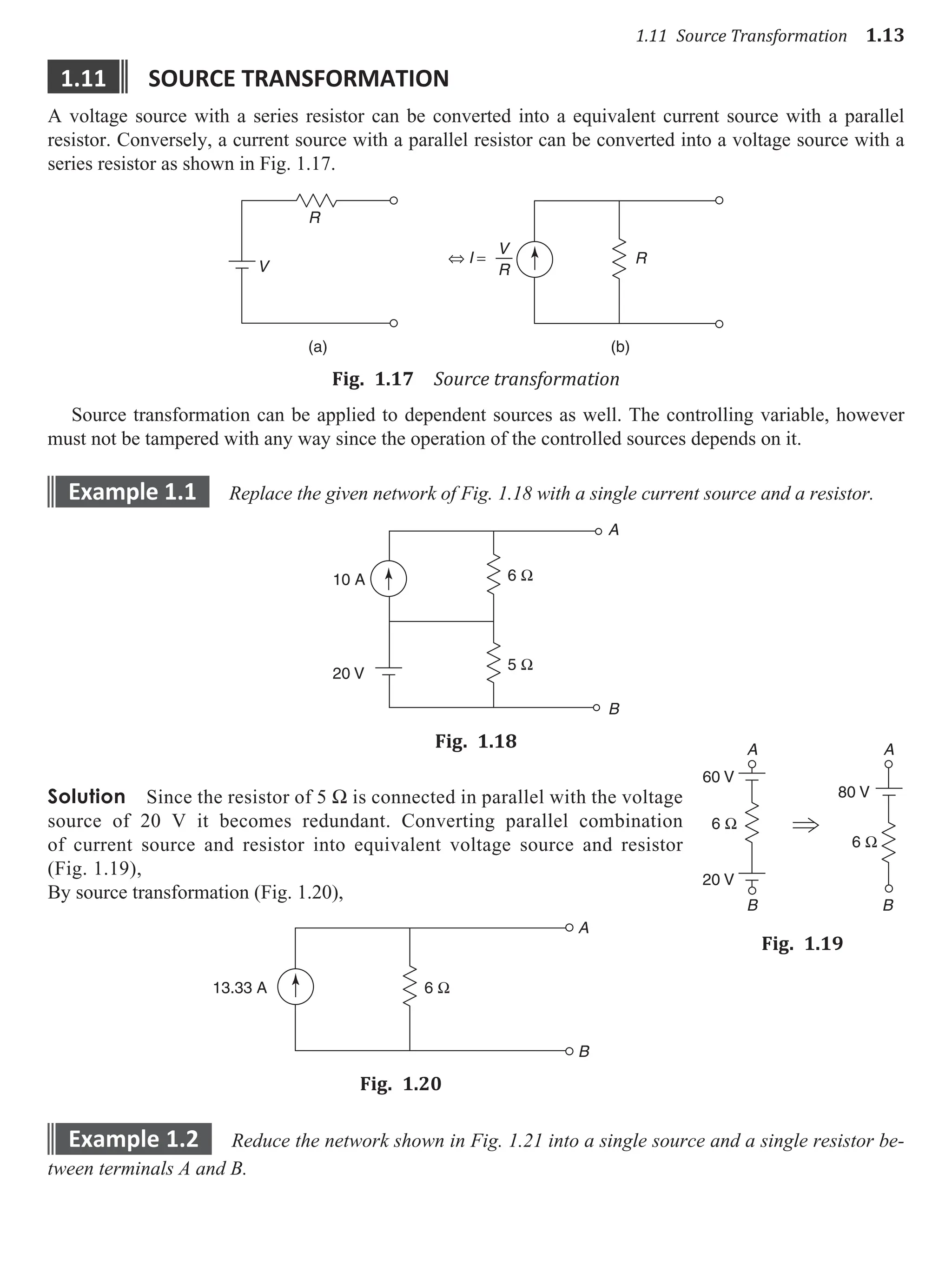 1.11 Source Transformation 1.13
1.11 source transformatIon
A voltage source with a series resistor can be converted into a equivalent current source with a parallel
resistor. Conversely, a current source with a parallel resistor can be converted into a voltage source with a
series resistor as shown in Fig. 1.17.
V
V
R
R
R
(a) (b)
⇔ I =
Fig. 1.17 Source transformation
Source transformation can be applied to dependent sources as well. The controlling variable, however
must not be tampered with any way since the operation of the controlled sources depends on it.
example 1.1 Replace the given network of Fig. 1.18 with a single current source and a resistor.
10 A 6 Ω
5 Ω
20 V
A
B
Fig. 1.18
Solution Since the resistor of 5 W is connected in parallel with the voltage
source of 20 V it becomes redundant. Converting parallel combination
of current source and resistor into equivalent voltage source and resistor
(Fig. 1.19),
By source transformation (Fig. 1.20),
13.33 A
A
B
6 Ω
Fig. 1.20
example 1.2 Reduce the network shown in Fig. 1.21 into a single source and a single resistor be-
tween terminals A and B.
6 Ω
6 Ω
80 V
60 V
20 V
A
B B
A
Fig. 1.19
 