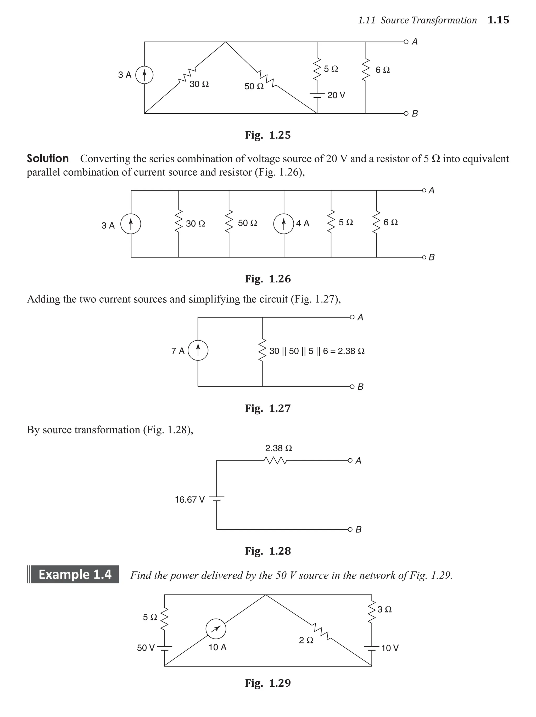 1.11 Source Transformation 1.15
50 Ω
30 Ω
3 A
5 Ω 6 Ω
20 V
A
B
Fig. 1.25
Solution Converting the series combination of voltage source of 20 V and a resistor of 5 W into equivalent
parallel combination of current source and resistor (Fig. 1.26),
3 A 4 A
30 Ω 50 Ω 5 Ω 6 Ω
A
B
Fig. 1.26
Adding the two current sources and simplifying the circuit (Fig. 1.27),
7 A
A
B
30 || 50 || 5 || 6 = 2.38 Ω
Fig. 1.27
By source transformation (Fig. 1.28),
16.67 V
2.38 Ω
A
B
Fig. 1.28
example 1.4 Find the power delivered by the 50 V source in the network of Fig. 1.29.
5 Ω
2 Ω
50 V
3 Ω
10 V
10 A
Fig. 1.29
 