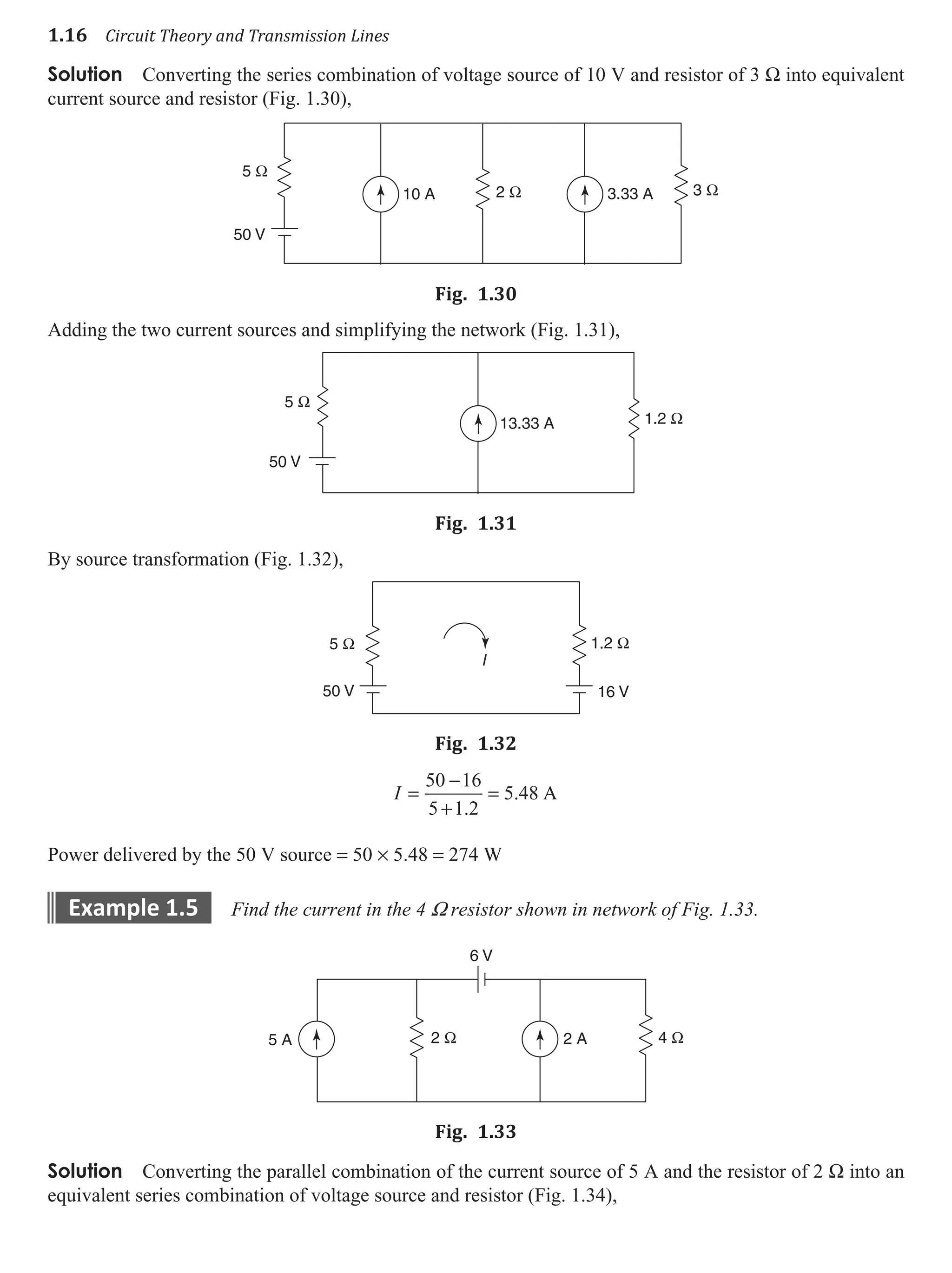 1.16 Circuit Theory and Transmission Lines
Solution Converting the series combination of voltage source of 10 V and resistor of 3 W into equivalent
current source and resistor (Fig. 1.30),
2 Ω 3 Ω
5 Ω
10 A
50 V
3.33 A
Fig. 1.30
Adding the two current sources and simplifying the network (Fig. 1.31),
5 Ω
1.2 Ω
50 V
13.33 A
Fig. 1.31
By source transformation (Fig. 1.32),
5 Ω 1.2 Ω
50 V 16 V
I
Fig. 1.32
I =
−
+
=
50 16
5 1 2
5 48
.
. A
Power delivered by the 50 V source = 50 × 5.48 = 274 W
example 1.5 Find the current in the 4 W resistor shown in network of Fig. 1.33.
2 Ω 4 Ω
6 V
2 A
5 A
Fig. 1.33
Solution Converting the parallel combination of the current source of 5 A and the resistor of 2 W into an
equivalent series combination of voltage source and resistor (Fig. 1.34),
 