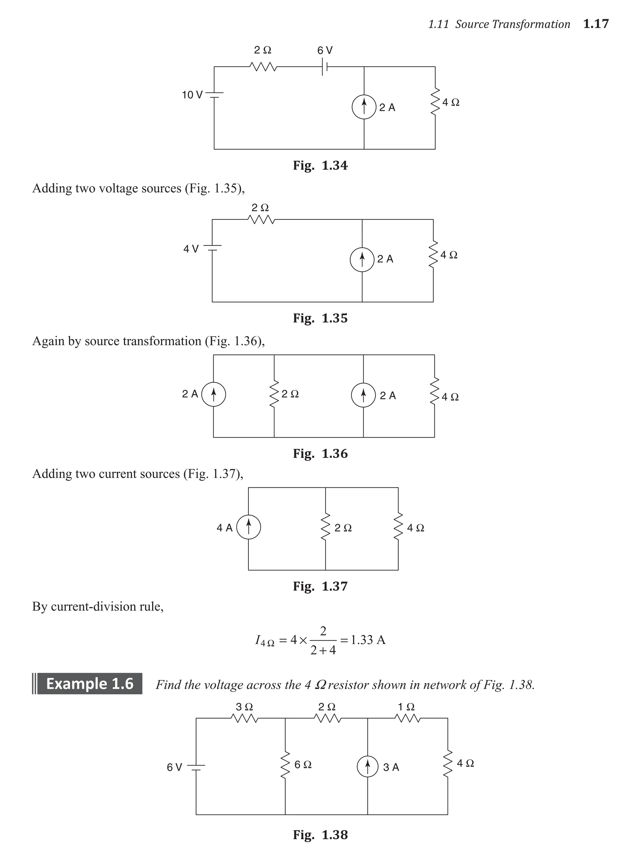 1.11 Source Transformation 1.17
2 Ω
4 Ω
2 A
6 V
10 V
Fig. 1.34
Adding two voltage sources (Fig. 1.35),
2 Ω
4 Ω
4 V
2 A
Fig. 1.35
Again by source transformation (Fig. 1.36),
2 Ω 4 Ω
2 A 2 A
Fig. 1.36
Adding two current sources (Fig. 1.37),
2 Ω 4 Ω
4 A
Fig. 1.37
By current-division rule,
I4 4
2
2 4
1 33
W = ×
+
= . A
example 1.6 Find the voltage across the 4 W resistor shown in network of Fig. 1.38.
3 Ω
6 Ω 4 Ω
2 Ω 1 Ω
6 V 3 A
Fig. 1.38
 