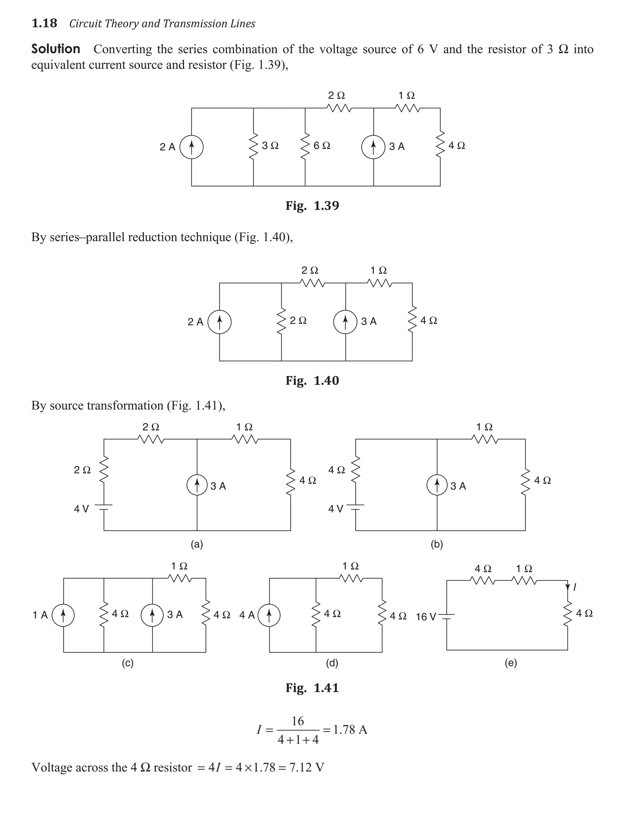 1.18 Circuit Theory and Transmission Lines
Solution Converting the series combination of the voltage source of 6 V and the resistor of 3 W into
equivalent current source and resistor (Fig. 1.39),
2 A 3 A
3 Ω 6 Ω 4 Ω
1 Ω
2 Ω
Fig. 1.39
By series–parallel reduction technique (Fig. 1.40),
2 A 3 A
2 Ω 4 Ω
1 Ω
2 Ω
Fig. 1.40
By source transformation (Fig. 1.41),
2 Ω
2 Ω 1 Ω
4 Ω
4 V
3 A
(a)
4 Ω
1 Ω
4 Ω
4 V
3 A
(b)
1 A 3 A
(c)
4 Ω 4 Ω
1 Ω
(d)
4 A 4 Ω 4 Ω
1 Ω
(e)
4 Ω 1 Ω
4 Ω
16 V
I
Fig. 1.41
I =
+ +
=
16
4 1 4
1 78
. A
Voltage across the 4 W resistor = = × =
4 4 1 78 7 12
I . . V
 