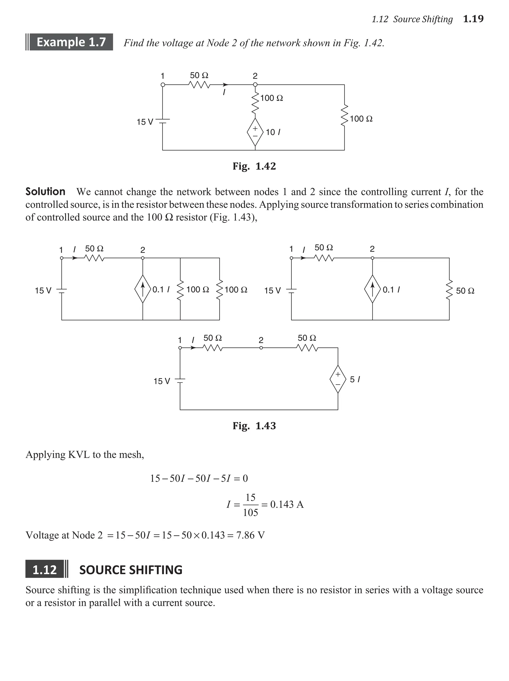 1.12 Source Shifting 1.19
example 1.7 Find the voltage at Node 2 of the network shown in Fig. 1.42.
50 Ω
100 Ω
100 Ω
+
−
15 V
I
1 2
10 I
Fig. 1.42
Solution We cannot change the network between nodes 1 and 2 since the controlling current I, for the
controlled source, is in the resistor between these nodes. Applying source transformation to series combination
of controlled source and the 100 W resistor (Fig. 1.43),
50 Ω
50 Ω 50 Ω
100 Ω 100 Ω 50 Ω
+
−
15 V
15 V
15 V
5 I
1
1 2
2 50 Ω
1 2
0.1 I 0.1 I
I
I
I
Fig. 1.43
Applying KVL to the mesh,
15 50 50 5 0
15
105
0 143
− − − =
= =
I I I
I . A
Voltage at Node 2 = − = − × =
15 50 15 50 0 143 7 86
I . . V
1.12 source sHIftInG
Source shifting is the simplification technique used when there is no resistor in series with a voltage source
or a resistor in parallel with a current source.
 