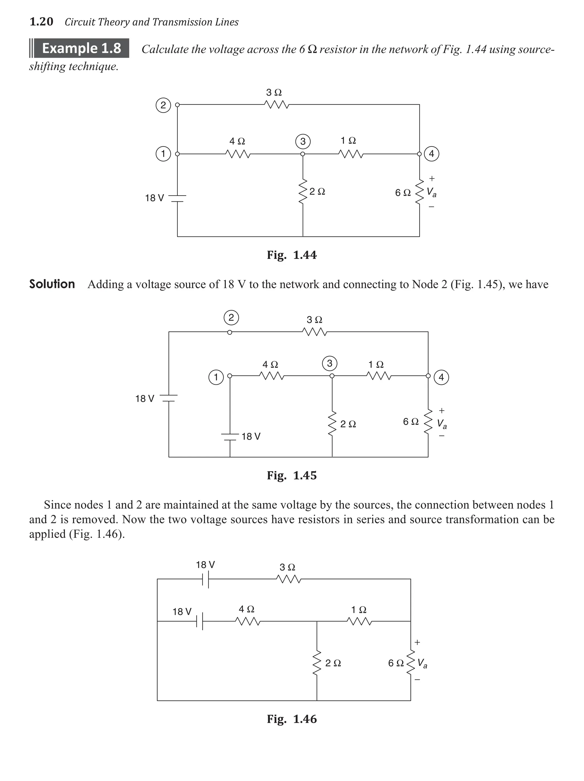 1.20 Circuit Theory and Transmission Lines
example 1.8 Calculate the voltage across the 6 W resistor in the network of Fig. 1.44 using source-
shifting technique.
3 Ω
4 Ω
2 Ω 6 Ω
1 Ω
Va
+
−
2
1
3
4
18 V
Fig. 1.44
Solution Adding a voltage source of 18 V to the network and connecting to Node 2 (Fig. 1.45), we have
3 Ω
4 Ω 1 Ω
2 Ω 6 Ω Va
+
−
2
1
3
4
18 V
18 V
Fig. 1.45
Since nodes 1 and 2 are maintained at the same voltage by the sources, the connection between nodes 1
and 2 is removed. Now the two voltage sources have resistors in series and source transformation can be
applied (Fig. 1.46).
3 Ω
4 Ω 1 Ω
2 Ω 6 Ω Va
+
−
18 V
18 V
Fig. 1.46
 