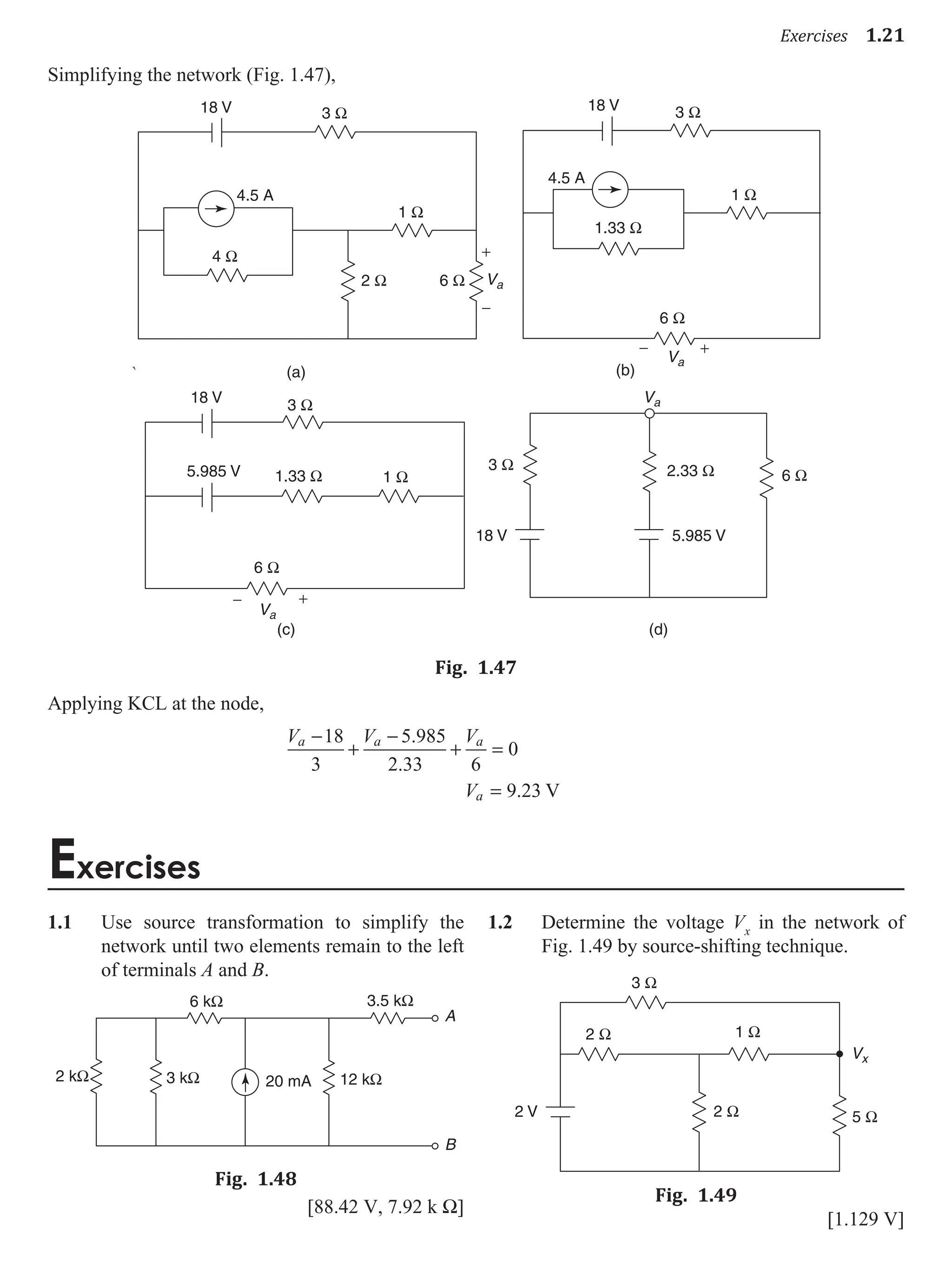 Exercises 1.21
Simplifying the network (Fig. 1.47),
`
4 Ω
3 Ω
1 Ω
2 Ω 6 Ω Va
+
−
Va
+
−
18 V 3 Ω
1.33 Ω
1 Ω
6 Ω
18 V
4.5 A
4.5 A
(a) (b)
3 Ω
1.33 Ω 1 Ω
3 Ω
6 Ω
2.33 Ω
6 Ω
Va
Va
18 V
5.985 V
18 V 5.985 V
+
−
(c) (d)
Fig. 1.47
Applying KCL at the node,
V V V
a a a
−
+
−
+ =
18
3
5 985
2 33 6
0
.
.
Va = 9 23
. V
Exercises
1.1 Use source transformation to simplify the
network until two elements remain to the left
of terminals A and B.
20 mA
6 kΩ
2 kΩ 3 kΩ 12 kΩ
3.5 kΩ
A
B
Fig. 1.48
[88.42 V, 7.92 k W]
1.2 Determine the voltage Vx
in the network of
Fig. 1.49 by source-shifting technique.
2 V
3 Ω
2 Ω 1 Ω
2 Ω 5 Ω
Vx
Fig. 1.49
[1.129 V]
 