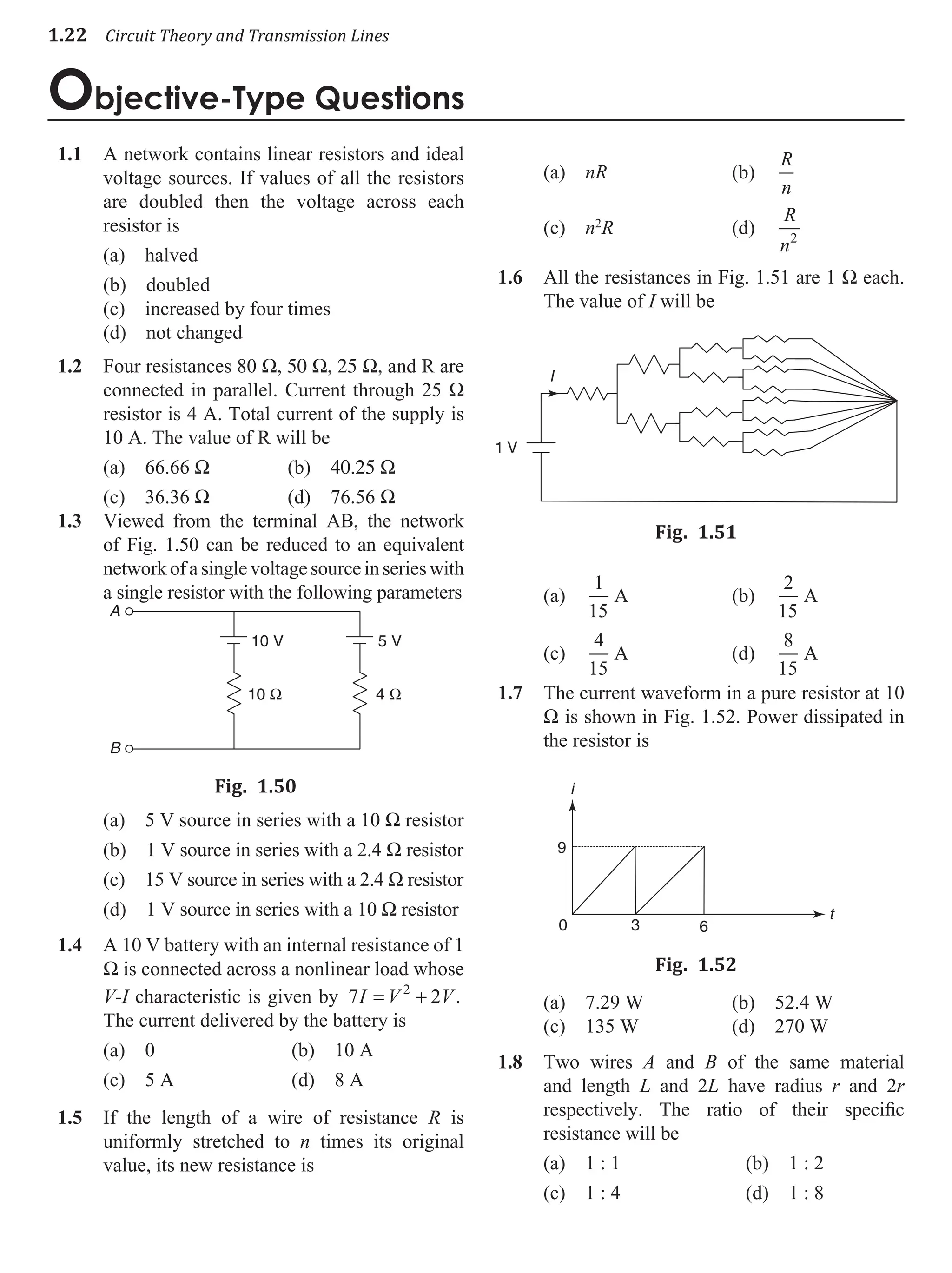 1.22 Circuit Theory and Transmission Lines
Objective-Type Questions
A network contains linear resistors and ideal
1.1
voltage sources. If values of all the resistors
are doubled then the voltage across each
resistor is
(a) halved
(b) doubled
(c) increased by four times
(d) not changed
Four resistances 80
1.2 W, 50 W, 25 W, and R are
connected in parallel. Current through 25 W
resistor is 4 A. Total current of the supply is
10 A. The value of R will be
(a) 66.66 W (b) 40.25 W
(c) 36.36 W (d) 76.56 W
Viewed from the terminal AB, the network
1.3
of Fig. 1.50 can be reduced to an equivalent
networkofasinglevoltagesourceinserieswith
a single resistor with the following parameters
10 V 5 V
4 Ω
10 Ω
A
B
Fig. 1.50
(a) 5 V source in series with a 10 W resistor
(b) 1 V source in series with a 2.4 W resistor
(c) 15 V source in series with a 2.4 W resistor
(d) 1 V source in series with a 10 W resistor
A 10 V battery with an internal resistance of 1
1.4
W is connected across a nonlinear load whose
V-I characteristic is given by 7 2
2
I V V
= + .
The current delivered by the battery is
(a) 0 (b) 10 A
(c) 5 A (d) 8 A
If the length of a wire of resistance
1.5 R is
uniformly stretched to n times its original
value, its new resistance is
(a) nR (b)
R
n
(c) n2
R (d)
R
n2
All the resistances in Fig. 1.51 are 1
1.6 W each.
The value of I will be
I
1 V
Fig. 1.51
(a)
1
15
A (b)
2
15
A
(c)
4
15
A (d)
8
15
A
The current waveform in a pure resistor at 10
1.7
W is shown in Fig. 1.52. Power dissipated in
the resistor is
i
t
0
9
3 6
Fig. 1.52
(a) 7.29 W (b) 52.4 W
(c) 135 W (d) 270 W
Two wires
1.8 A and B of the same material
and length L and 2L have radius r and 2r
respectively. The ratio of their specific
resistance will be
(a) 1 : 1 (b) 1 : 2
(c) 1 : 4 (d) 1 : 8
 