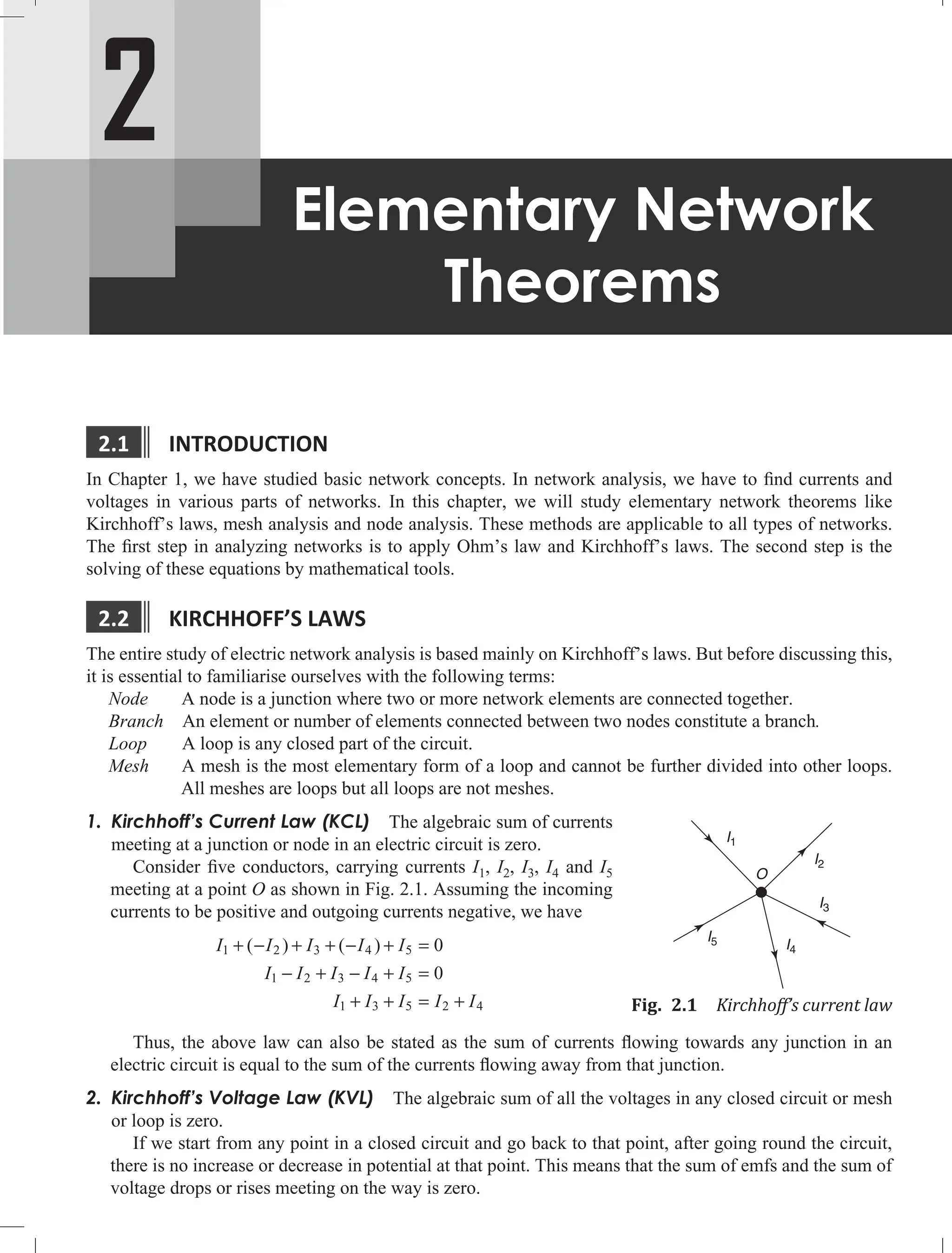 2
Elementary Network
Theorems
2.1 IntroductIon
In Chapter 1, we have studied basic network concepts. In network analysis, we have to find currents and
voltages in various parts of networks. In this chapter, we will study elementary network theorems like
Kirchhoff’s laws, mesh analysis and node analysis. These methods are applicable to all types of networks.
The first step in analyzing networks is to apply Ohm’s law and Kirchhoff’s laws. The second step is the
solving of these equations by mathematical tools.
2.2 KIrcHHoFF’S LAWS
The entire study of electric network analysis is based mainly on Kirchhoff’s laws. But before discussing this,
it is essential to familiarise ourselves with the following terms:
Node A node is a junction where two or more network elements are connected together.
Branch An element or number of elements connected between two nodes constitute a branch.
Loop A loop is any closed part of the circuit.
Mesh A mesh is the most elementary form of a loop and cannot be further divided into other loops.
All meshes are loops but all loops are not meshes.
1. Kirchhoff’s Current Law (KCL) The algebraic sum of currents
meeting at a junction or node in an electric circuit is zero.
Consider five conductors, carrying currents I1, I2, I3, I4 and I5
meeting at a point O as shown in Fig. 2.1. Assuming the incoming
currents to be positive and outgoing currents negative, we have
I I I I I
I I I I I
I I I I I
1 2 3 4 5
1 2 3 4 5
1 3 5 2 4
0
0
+ − + + − + =
− + − + =
+ + = +
( ) ( )
Thus, the above law can also be stated as the sum of currents flowing towards any junction in an
electric circuit is equal to the sum of the currents flowing away from that junction.
2. Kirchhoff’s Voltage Law (KVL) The algebraic sum of all the voltages in any closed circuit or mesh
or loop is zero.
If we start from any point in a closed circuit and go back to that point, after going round the circuit,
there is no increase or decrease in potential at that point. This means that the sum of emfs and the sum of
voltage drops or rises meeting on the way is zero.
I1
I2
I3
I4
I5
O
Fig. 2.1 Kirchhoff’s current law
 