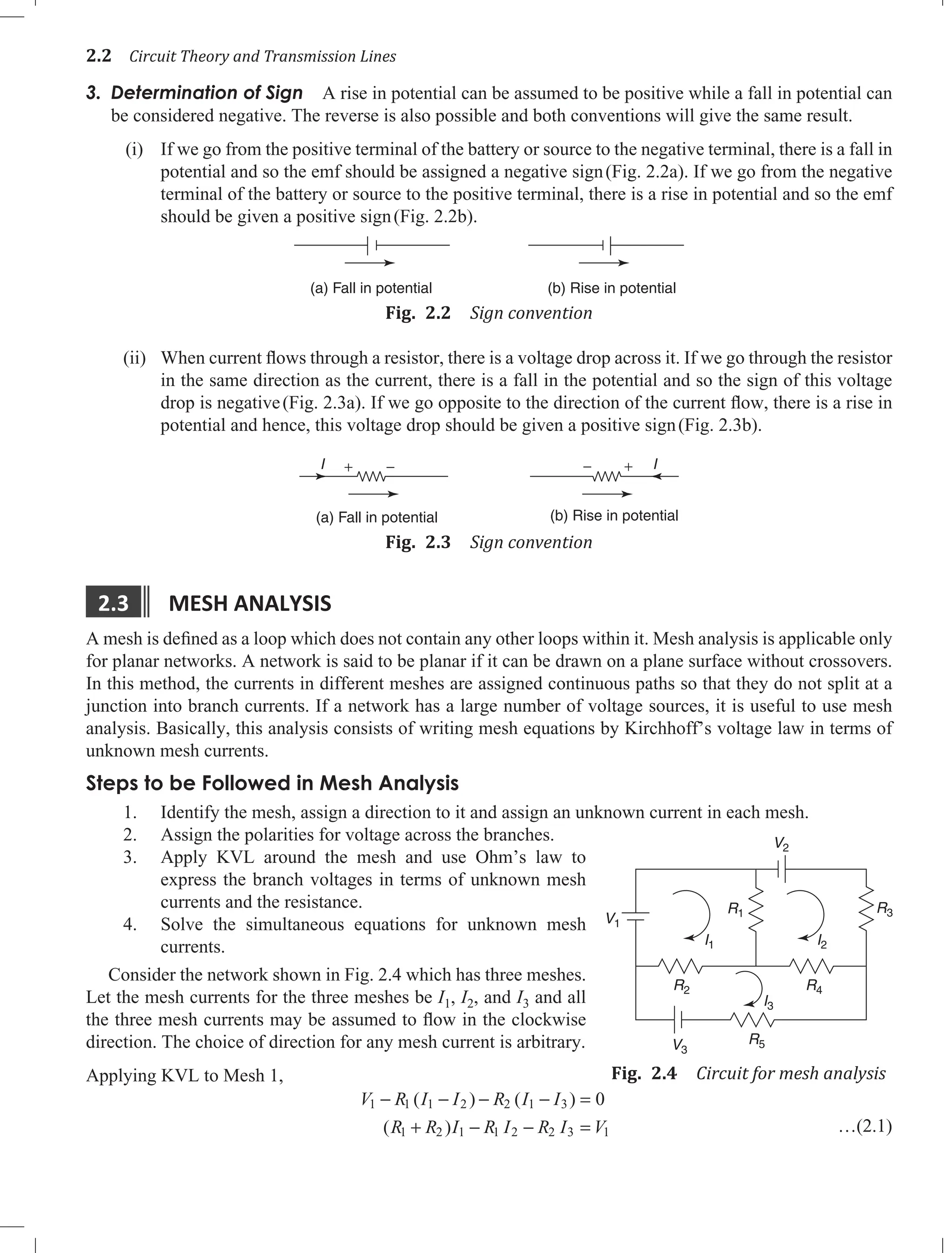 2.2 Circuit Theory and Transmission Lines
3. Determination of Sign A rise in potential can be assumed to be positive while a fall in potential can
be considered negative. The reverse is also possible and both conventions will give the same result.
(i) If we go from the positive terminal of the battery or source to the negative terminal, there is a fall in
potential and so the emf should be assigned a negative sign(Fig. 2.2a). If we go from the negative
terminal of the battery or source to the positive terminal, there is a rise in potential and so the emf
should be given a positive sign(Fig. 2.2b).
(a) Fall in potential (b) Rise in potential
Fig. 2.2 Sign convention
(ii) When current flows through a resistor, there is a voltage drop across it. If we go through the resistor
in the same direction as the current, there is a fall in the potential and so the sign of this voltage
drop is negative(Fig. 2.3a). If we go opposite to the direction of the current flow, there is a rise in
potential and hence, this voltage drop should be given a positive sign(Fig. 2.3b).
(b) Rise in potential
(a) Fall in potential
I I
+
+ − −
Fig. 2.3 Sign convention
2.3 MESH AnALYSIS
A mesh is defined as a loop which does not contain any other loops within it. Mesh analysis is applicable only
for planar networks. A network is said to be planar if it can be drawn on a plane surface without crossovers.
In this method, the currents in different meshes are assigned continuous paths so that they do not split at a
junction into branch currents. If a network has a large number of voltage sources, it is useful to use mesh
analysis. Basically, this analysis consists of writing mesh equations by Kirchhoff’s voltage law in terms of
unknown mesh currents.
Steps to be Followed in Mesh Analysis
Identify the mesh, assign a direction to it and assign an unknown current in each mesh.
1.
Assign the polarities for voltage across the branches.
2.
Apply KVL around the mesh and use Ohm’s law to
3.
express the branch voltages in terms of unknown mesh
currents and the resistance.
Solve the simultaneous equations for unknown mesh
4.
currents.
Consider the network shown in Fig. 2.4 which has three meshes.
Let the mesh currents for the three meshes be I1, I2, and I3 and all
the three mesh currents may be assumed to flow in the clockwise
direction. The choice of direction for any mesh current is arbitrary.
Applying KVL to Mesh 1,
V R I I R I I
R R I R I R I V
1 1 1 2 2 1 3
1 2 1 1 2 2 3 1
0
− − − − =
+ − − =
( ) ( )
( ) …(2.1)
V1
V3
V2
R3
R1
R4
R2
R5
I3
I2
I1
Fig. 2.4 Circuit for mesh analysis
 