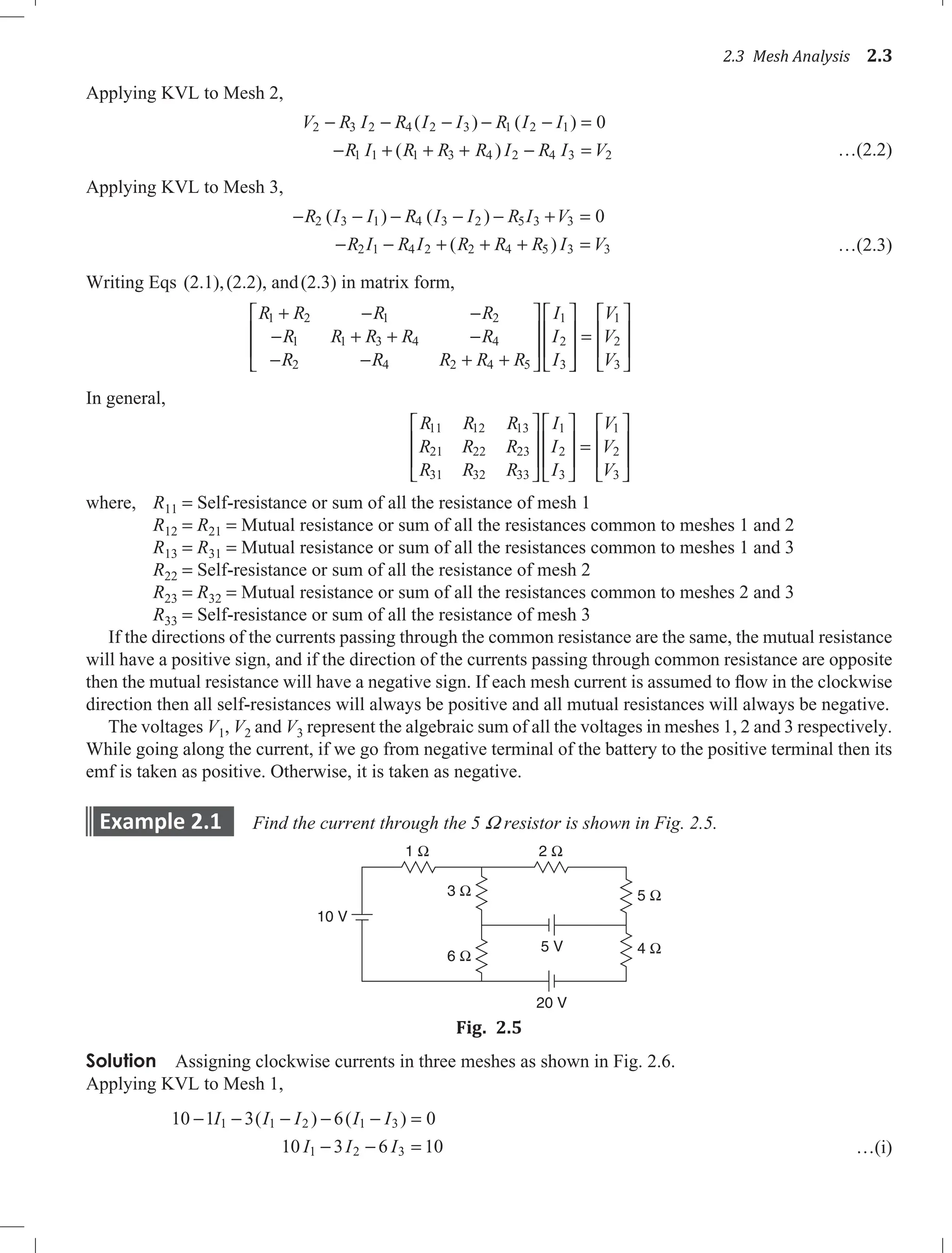 2.3 Mesh Analysis 2.3
Applying KVL to Mesh 2,
V R I R I I R I I
R I R R R I R I V
2 3 2 4 2 3 1 2 1
1 1 1 3 4 2 4 3 2
0
− − − − − =
− + + + − =
( ) ( )
( ) …(2.2)
Applying KVL to Mesh 3,
− − − − − + =
− − + + + =
R I I R I I R I V
R I R I R R R I V
2 3 1 4 3 2 5 3 3
2 1 4 2 2 4 5 3 3
0
( ) ( )
( ) …(2.3)
Writing Eqs (2.1),(2.2), and(2.3) in matrix form,
R R R R
R R R R R
R R R R R
I
I
I
1 2 1 2
1 1 3 4 4
2 4 2 4 5
1
2
3
+ − −
− + + −
− − + +

















=








V
V
V
1
2
3
In general,
R R R
R R R
R R R
I
I
I
V
V
V
11 12 13
21 22 23
31 32 33
1
2
3
1
2
3
















=









where, R11 = Self-resistance or sum of all the resistance of mesh 1
R12 = R21 = Mutual resistance or sum of all the resistances common to meshes 1 and 2
R13 = R31 = Mutual resistance or sum of all the resistances common to meshes 1 and 3
R22 = Self-resistance or sum of all the resistance of mesh 2
R23 = R32 = Mutual resistance or sum of all the resistances common to meshes 2 and 3
R33 = Self-resistance or sum of all the resistance of mesh 3
If the directions of the currents passing through the common resistance are the same, the mutual resistance
will have a positive sign, and if the direction of the currents passing through common resistance are opposite
then the mutual resistance will have a negative sign. If each mesh current is assumed to flow in the clockwise
direction then all self-resistances will always be positive and all mutual resistances will always be negative.
The voltages V1, V2 and V3 represent the algebraic sum of all the voltages in meshes 1, 2 and 3 respectively.
While going along the current, if we go from negative terminal of the battery to the positive terminal then its
emf is taken as positive. Otherwise, it is taken as negative.
Example 2.1 Find the current through the 5 W resistor is shown in Fig. 2.5.
10 V
5 V
20 V
1 Ω 2 Ω
3 Ω
6 Ω
4 Ω
5 Ω
Fig. 2.5
Solution Assigning clockwise currents in three meshes as shown in Fig. 2.6.
Applying KVL to Mesh 1,
10 1 3 6 0
10 3 6 10
1 2 1 3
1 2 3
− − − − − =
− − =
I I I I I
I I I
1 ( ) ( )
…(i)
 
