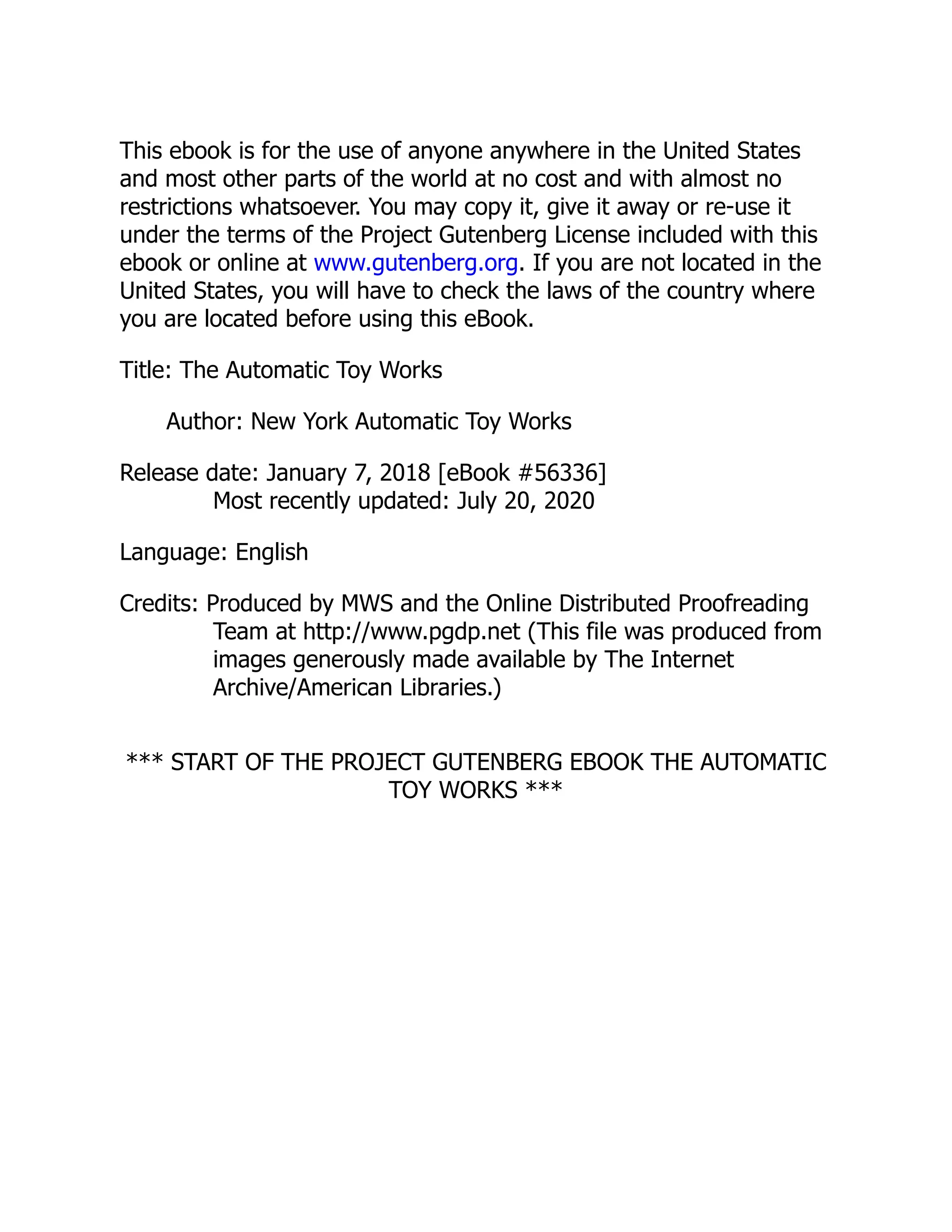 This ebook is for the use of anyone anywhere in the United States
and most other parts of the world at no cost and with almost no
restrictions whatsoever. You may copy it, give it away or re-use it
under the terms of the Project Gutenberg License included with this
ebook or online at www.gutenberg.org. If you are not located in the
United States, you will have to check the laws of the country where
you are located before using this eBook.
Title: The Automatic Toy Works
Author: New York Automatic Toy Works
Release date: January 7, 2018 [eBook #56336]
Most recently updated: July 20, 2020
Language: English
Credits: Produced by MWS and the Online Distributed Proofreading
Team at http://www.pgdp.net (This file was produced from
images generously made available by The Internet
Archive/American Libraries.)
*** START OF THE PROJECT GUTENBERG EBOOK THE AUTOMATIC
TOY WORKS ***
 