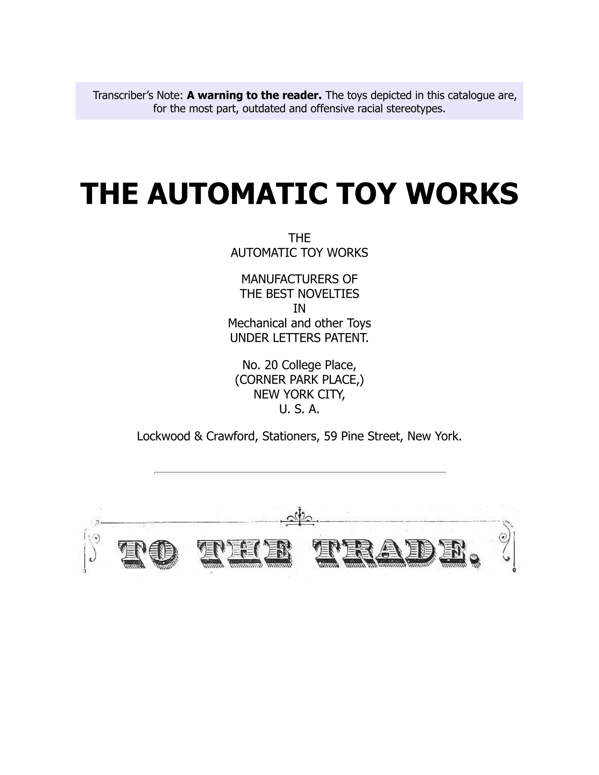 Transcriber’s Note: A warning to the reader. The toys depicted in this catalogue are,
for the most part, outdated and offensive racial stereotypes.
THE AUTOMATIC TOY WORKS
THE
AUTOMATIC TOY WORKS
MANUFACTURERS OF
THE BEST NOVELTIES
IN
Mechanical and other Toys
UNDER LETTERS PATENT.
No. 20 College Place,
(CORNER PARK PLACE,)
NEW YORK CITY,
U. S. A.
Lockwood & Crawford, Stationers, 59 Pine Street, New York.
 