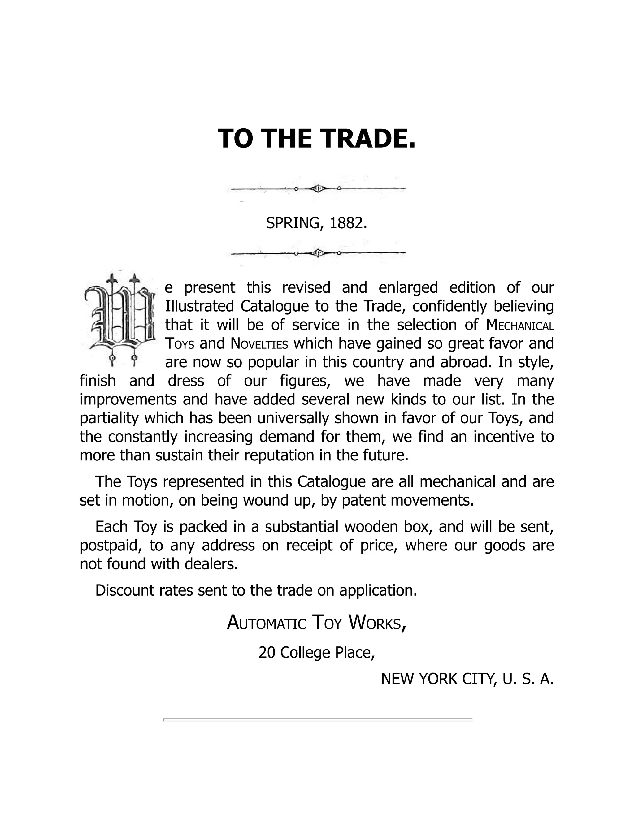 TO THE TRADE.
SPRING, 1882.
e present this revised and enlarged edition of our
Illustrated Catalogue to the Trade, confidently believing
that it will be of service in the selection of Mechanical
Toys and Novelties which have gained so great favor and
are now so popular in this country and abroad. In style,
finish and dress of our figures, we have made very many
improvements and have added several new kinds to our list. In the
partiality which has been universally shown in favor of our Toys, and
the constantly increasing demand for them, we find an incentive to
more than sustain their reputation in the future.
The Toys represented in this Catalogue are all mechanical and are
set in motion, on being wound up, by patent movements.
Each Toy is packed in a substantial wooden box, and will be sent,
postpaid, to any address on receipt of price, where our goods are
not found with dealers.
Discount rates sent to the trade on application.
Automatic Toy Works,
20 College Place,
NEW YORK CITY, U. S. A.
 