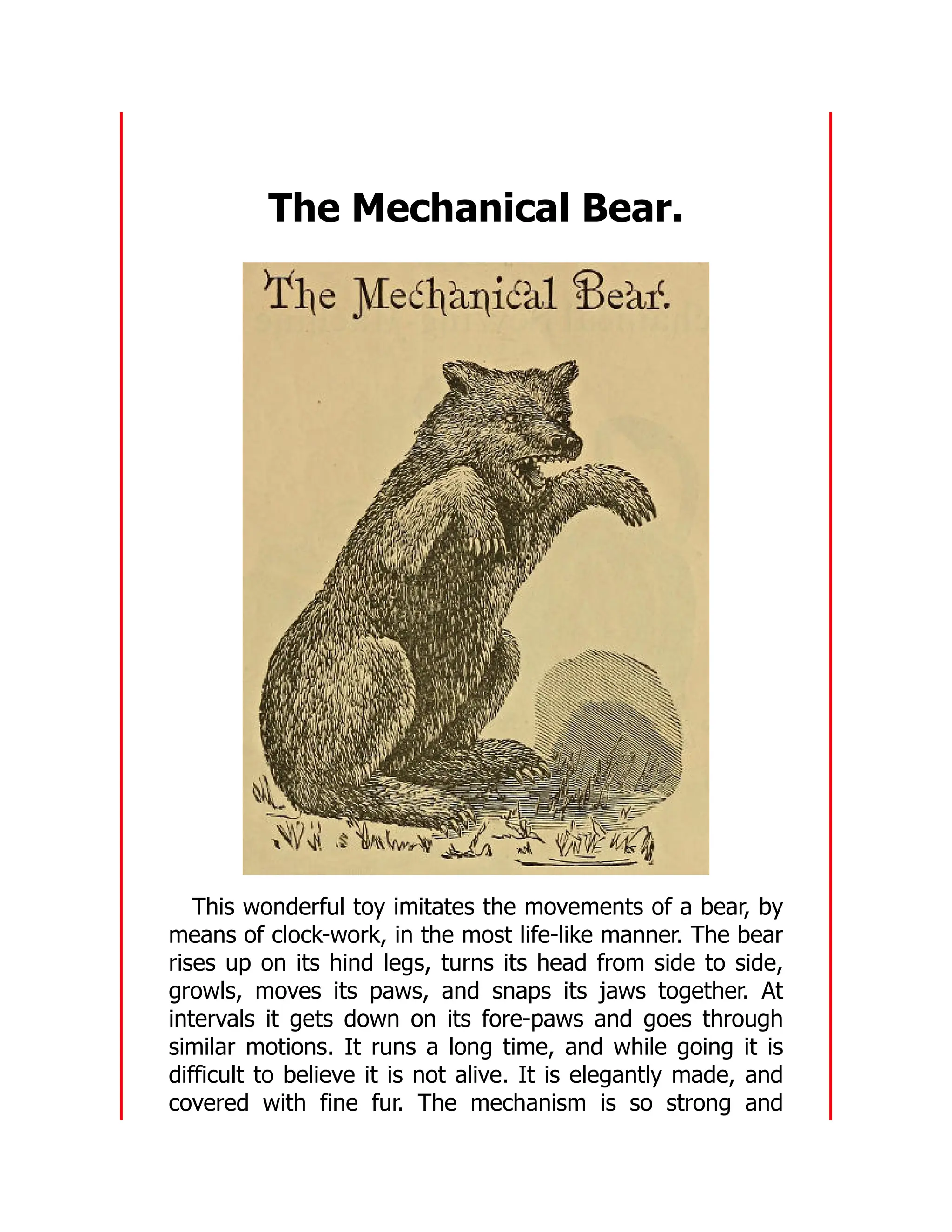 The Mechanical Bear.
This wonderful toy imitates the movements of a bear, by
means of clock-work, in the most life-like manner. The bear
rises up on its hind legs, turns its head from side to side,
growls, moves its paws, and snaps its jaws together. At
intervals it gets down on its fore-paws and goes through
similar motions. It runs a long time, and while going it is
difficult to believe it is not alive. It is elegantly made, and
covered with fine fur. The mechanism is so strong and
 