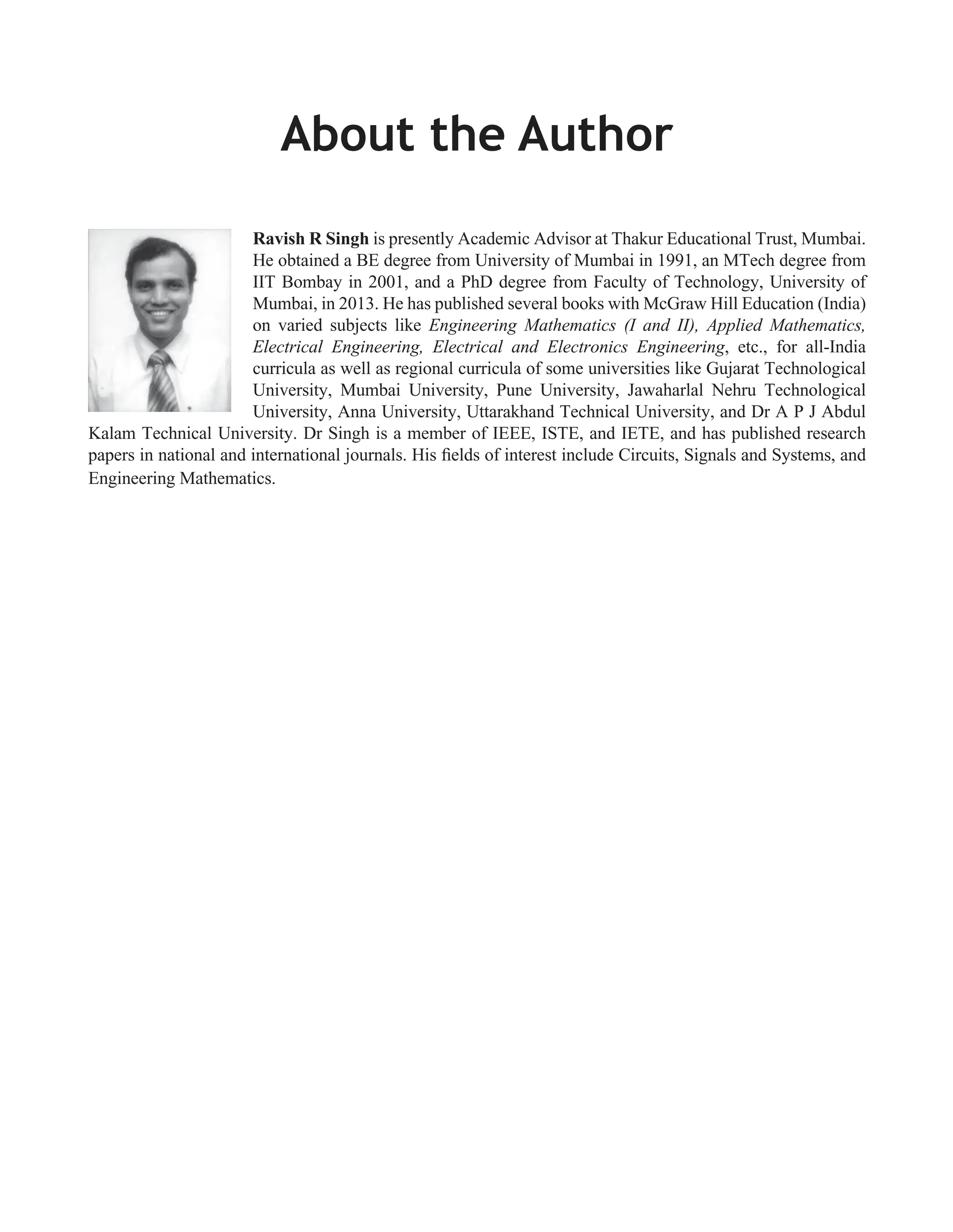 About the Author
Ravish R Singh is presently Academic Advisor at Thakur Educational Trust, Mumbai.
He obtained a BE degree from University of Mumbai in 1991, an MTech degree from
IIT Bombay in 2001, and a PhD degree from Faculty of Technology, University of
Mumbai, in 2013. He has published several books with McGraw Hill Education (India)
on varied subjects like Engineering Mathematics (I and II), Applied Mathematics,
Electrical Engineering, Electrical and Electronics Engineering, etc., for all-India
curricula as well as regional curricula of some universities like Gujarat Technological
University, Mumbai University, Pune University, Jawaharlal Nehru Technological
University, Anna University, Uttarakhand Technical University, and Dr A P J Abdul
Kalam Technical University. Dr Singh is a member of IEEE, ISTE, and IETE, and has published research
papers in national and international journals. His ﬁelds of interest include Circuits, Signals and Systems, and
Engineering Mathematics.
 