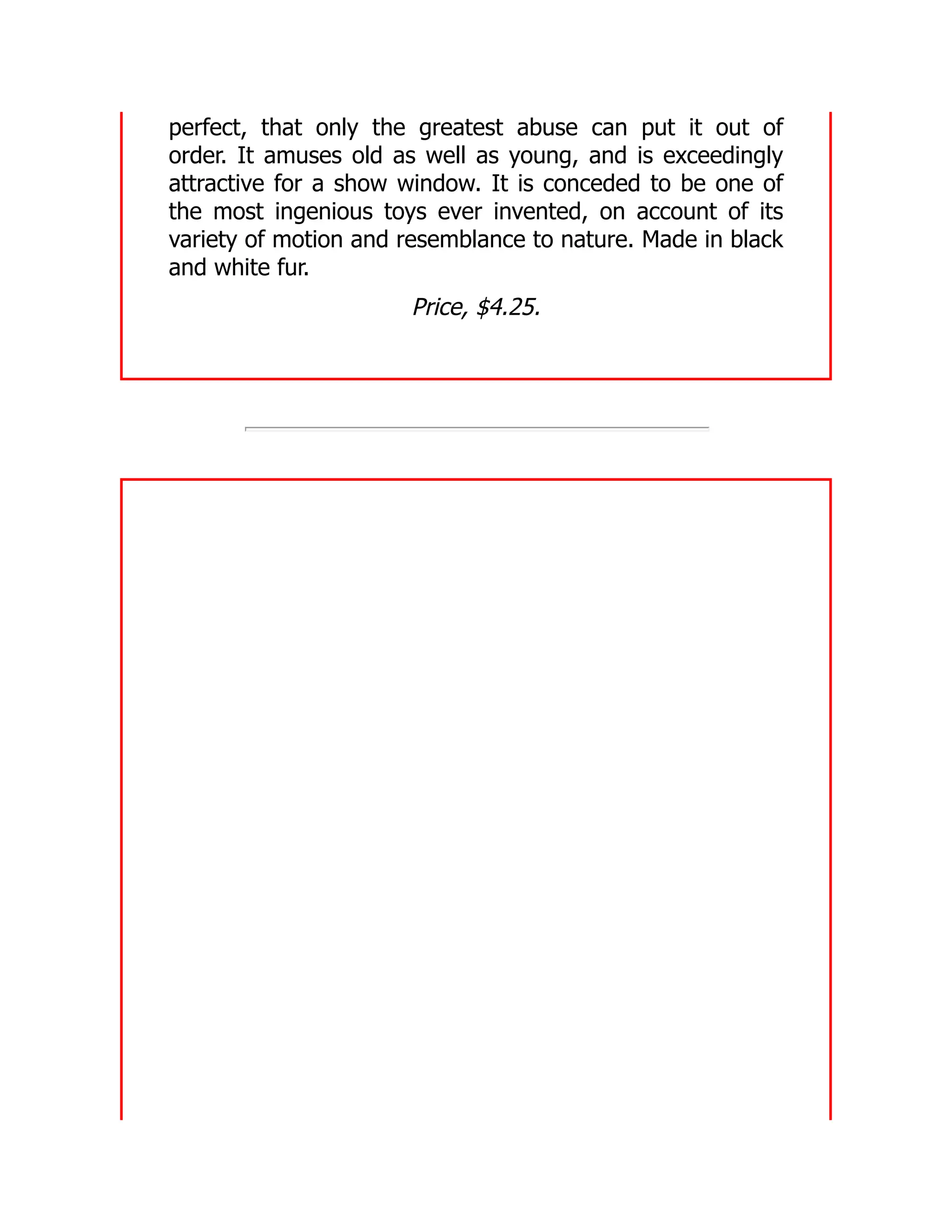 perfect, that only the greatest abuse can put it out of
order. It amuses old as well as young, and is exceedingly
attractive for a show window. It is conceded to be one of
the most ingenious toys ever invented, on account of its
variety of motion and resemblance to nature. Made in black
and white fur.
Price, $4.25.
 