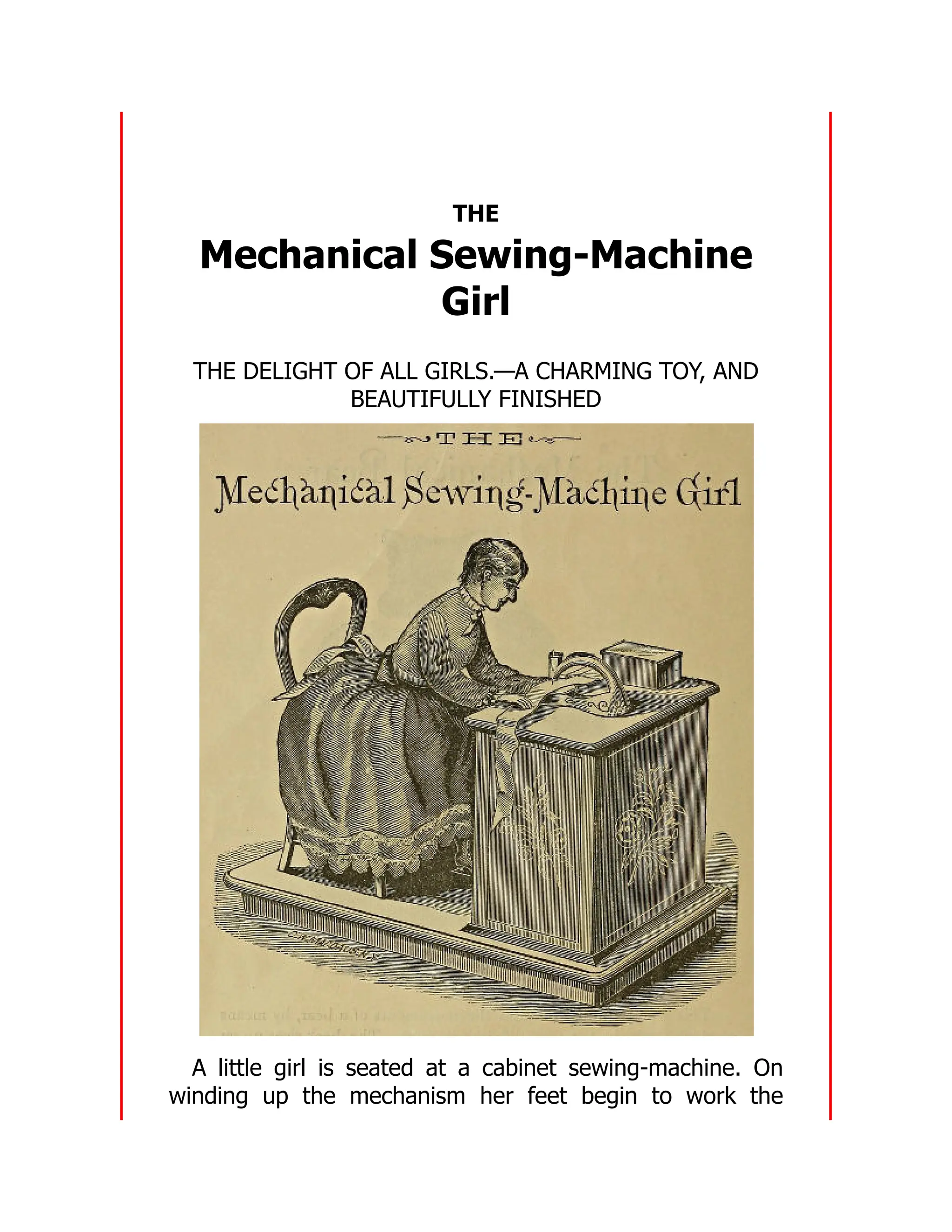 THE
Mechanical Sewing-Machine
Girl
THE DELIGHT OF ALL GIRLS.—A CHARMING TOY, AND
BEAUTIFULLY FINISHED
A little girl is seated at a cabinet sewing-machine. On
winding up the mechanism her feet begin to work the
 