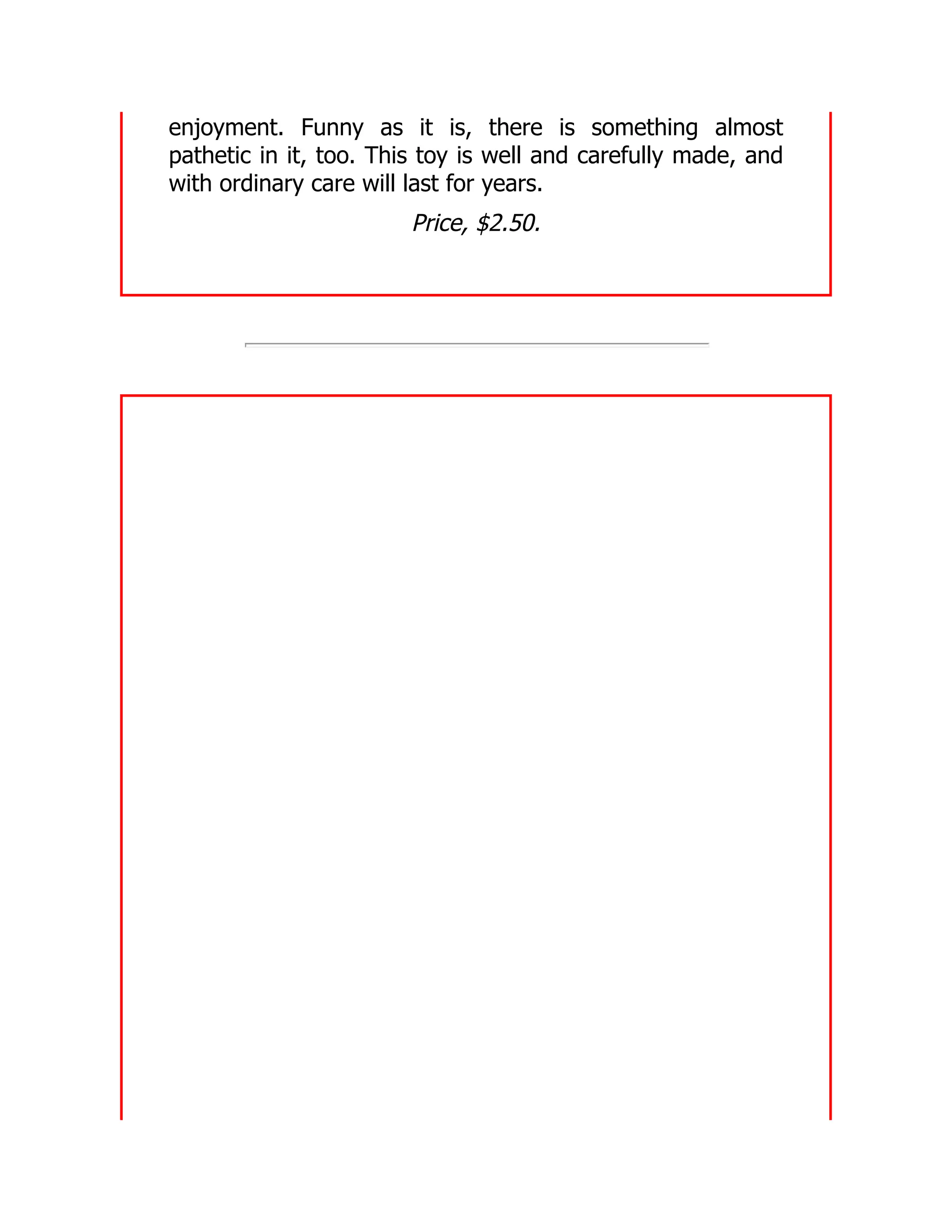 enjoyment. Funny as it is, there is something almost
pathetic in it, too. This toy is well and carefully made, and
with ordinary care will last for years.
Price, $2.50.
 
