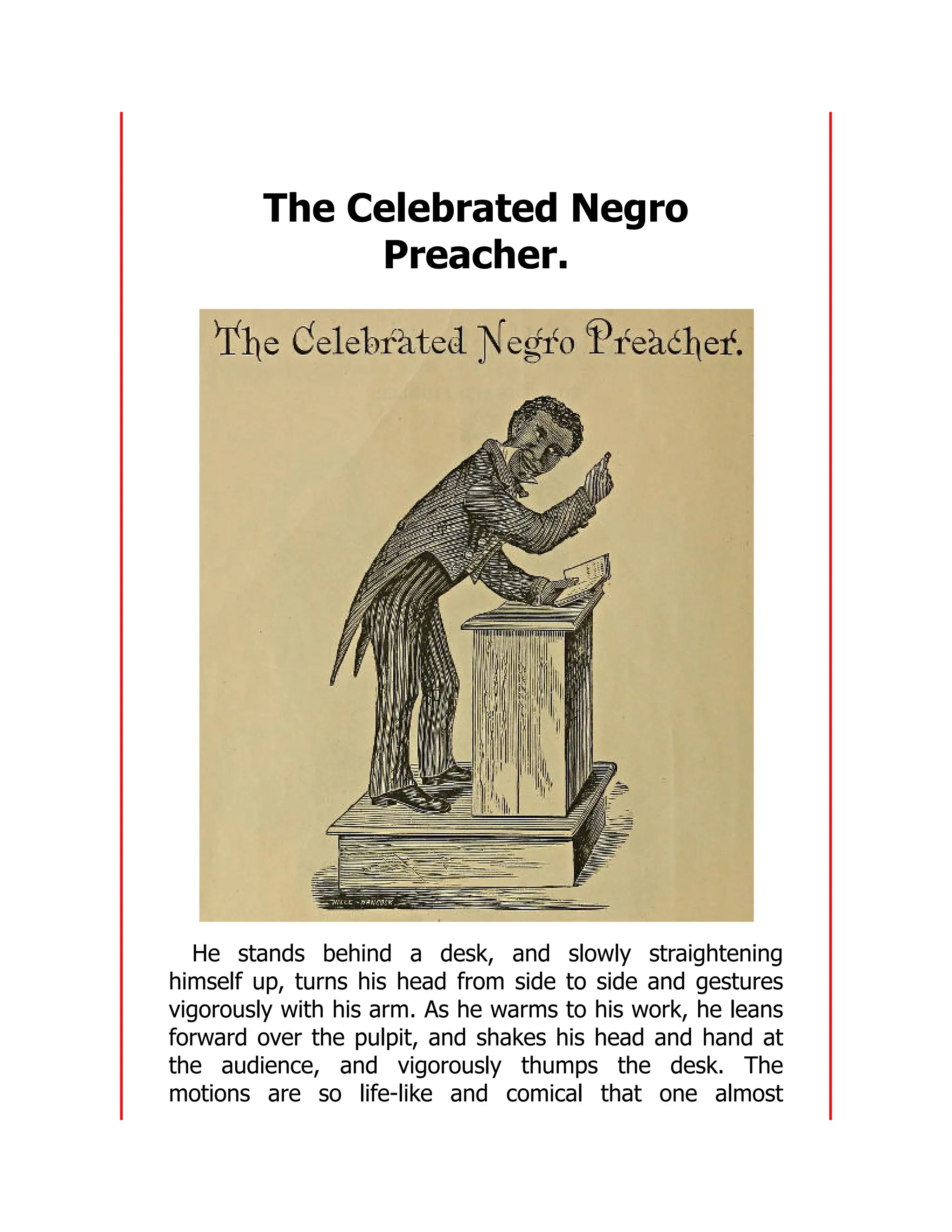 The Celebrated Negro
Preacher.
He stands behind a desk, and slowly straightening
himself up, turns his head from side to side and gestures
vigorously with his arm. As he warms to his work, he leans
forward over the pulpit, and shakes his head and hand at
the audience, and vigorously thumps the desk. The
motions are so life-like and comical that one almost
 