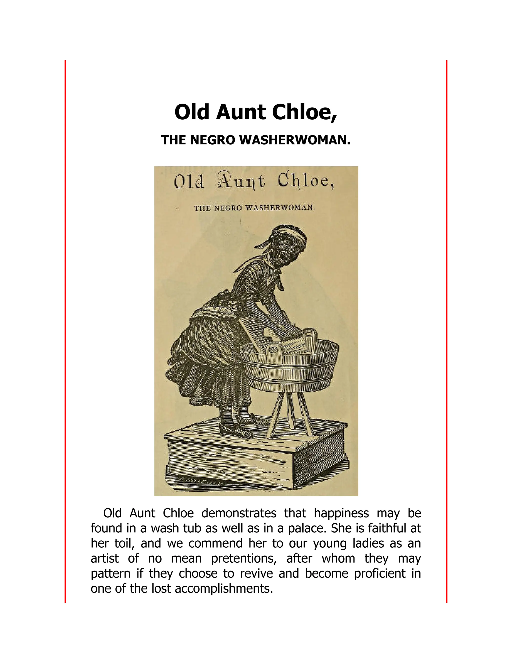 Old Aunt Chloe,
THE NEGRO WASHERWOMAN.
Old Aunt Chloe demonstrates that happiness may be
found in a wash tub as well as in a palace. She is faithful at
her toil, and we commend her to our young ladies as an
artist of no mean pretentions, after whom they may
pattern if they choose to revive and become proficient in
one of the lost accomplishments.
 