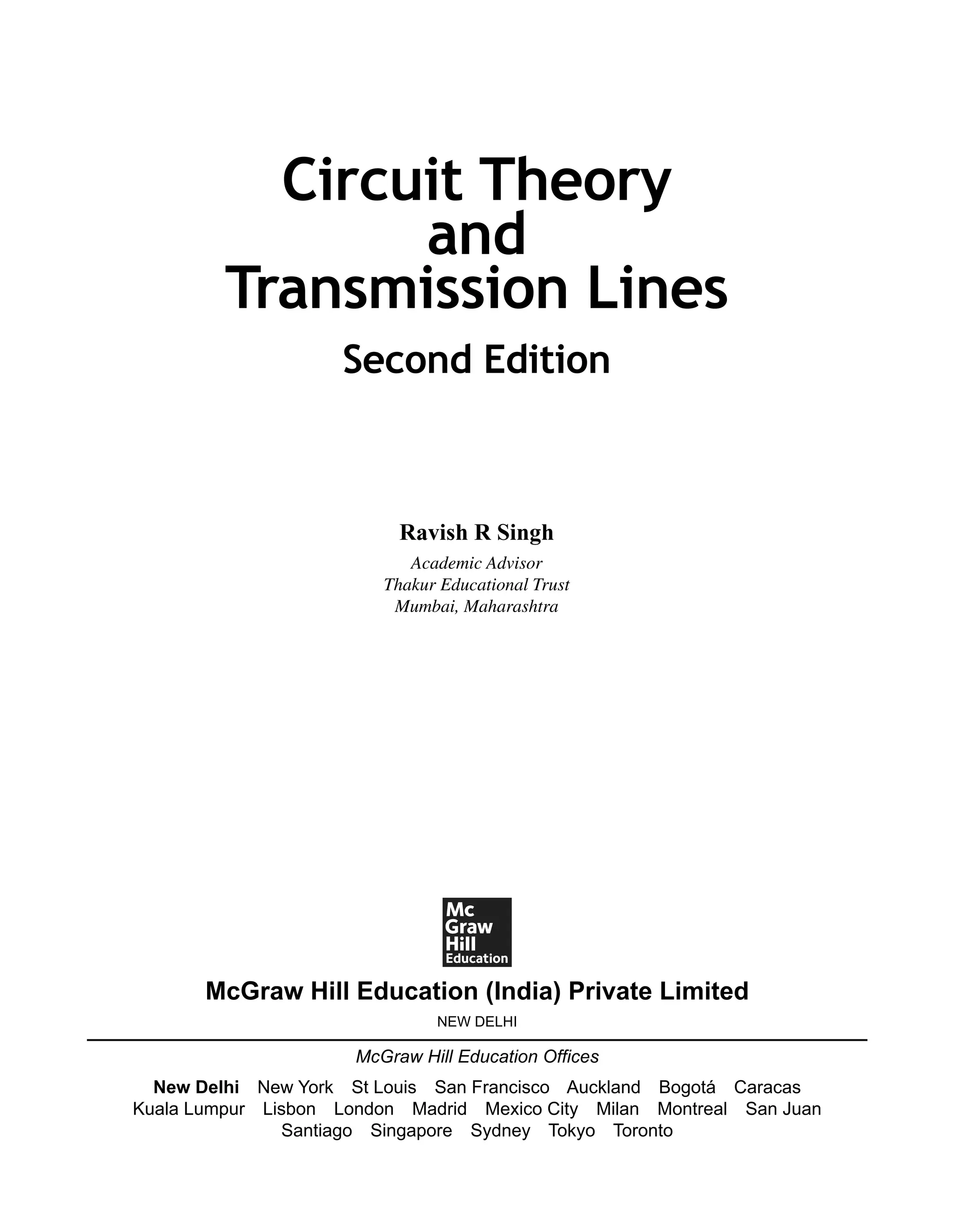 Ravish R Singh
Academic Advisor
Thakur Educational Trust
Mumbai, Maharashtra
Circuit Theory
and
Transmission Lines
Second Edition
McGraw Hill Education (India) Private Limited
NEW DELHI
McGraw Hill Education Offices
New Delhi New York St Louis San Francisco Auckland Bogotá Caracas
Kuala Lumpur Lisbon London Madrid Mexico City Milan Montreal San Juan
Santiago Singapore Sydney Tokyo Toronto
 