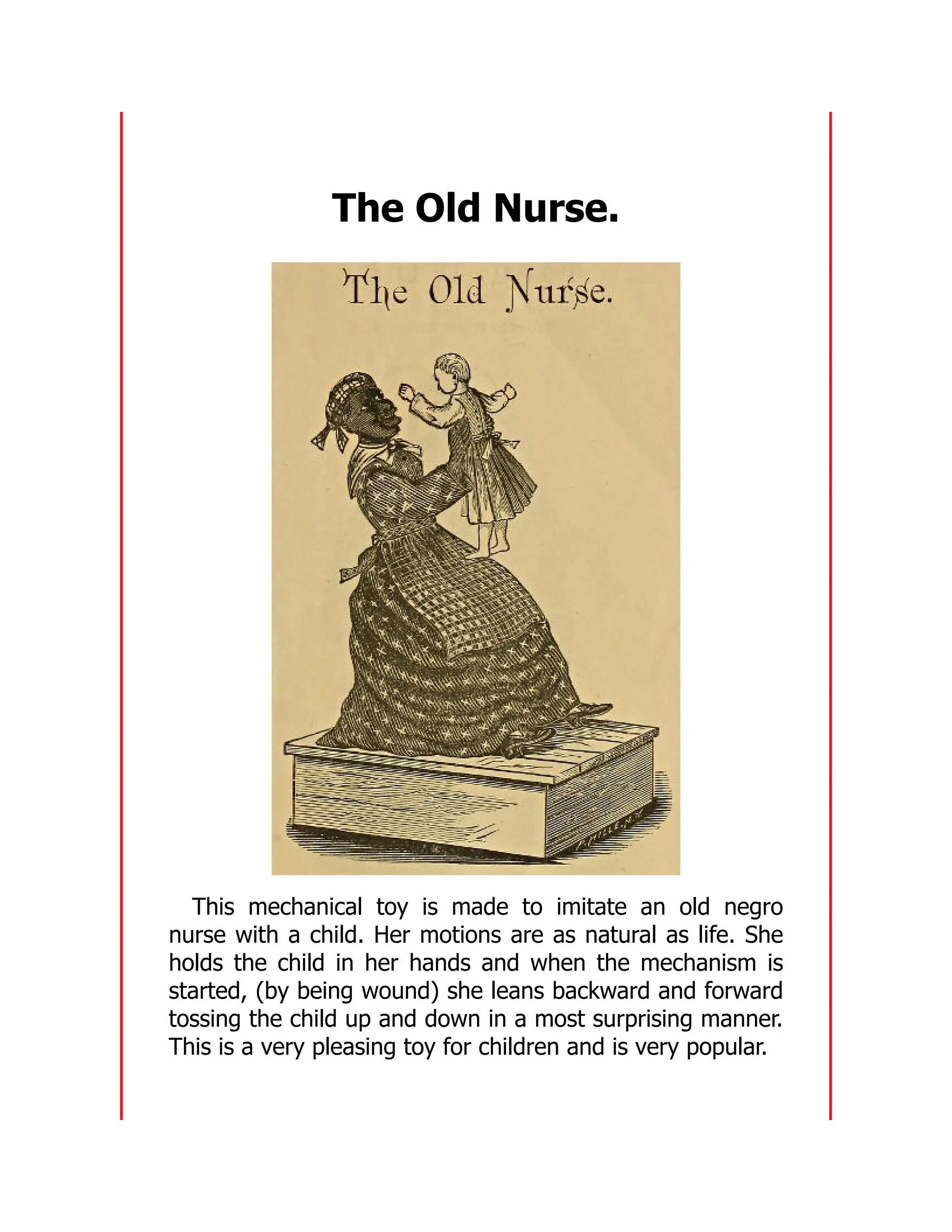 The Old Nurse.
This mechanical toy is made to imitate an old negro
nurse with a child. Her motions are as natural as life. She
holds the child in her hands and when the mechanism is
started, (by being wound) she leans backward and forward
tossing the child up and down in a most surprising manner.
This is a very pleasing toy for children and is very popular.
 