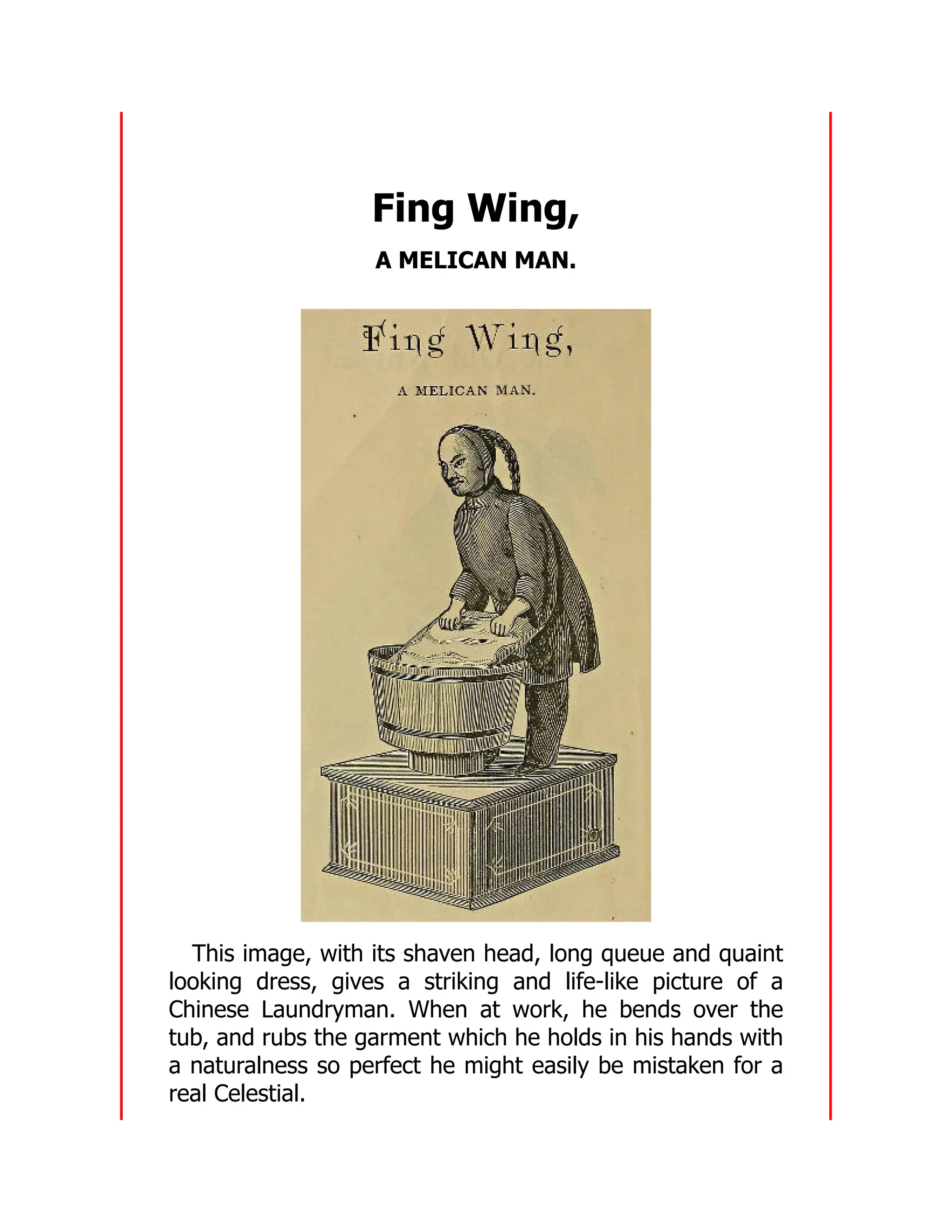 Fing Wing,
A MELICAN MAN.
This image, with its shaven head, long queue and quaint
looking dress, gives a striking and life-like picture of a
Chinese Laundryman. When at work, he bends over the
tub, and rubs the garment which he holds in his hands with
a naturalness so perfect he might easily be mistaken for a
real Celestial.
 