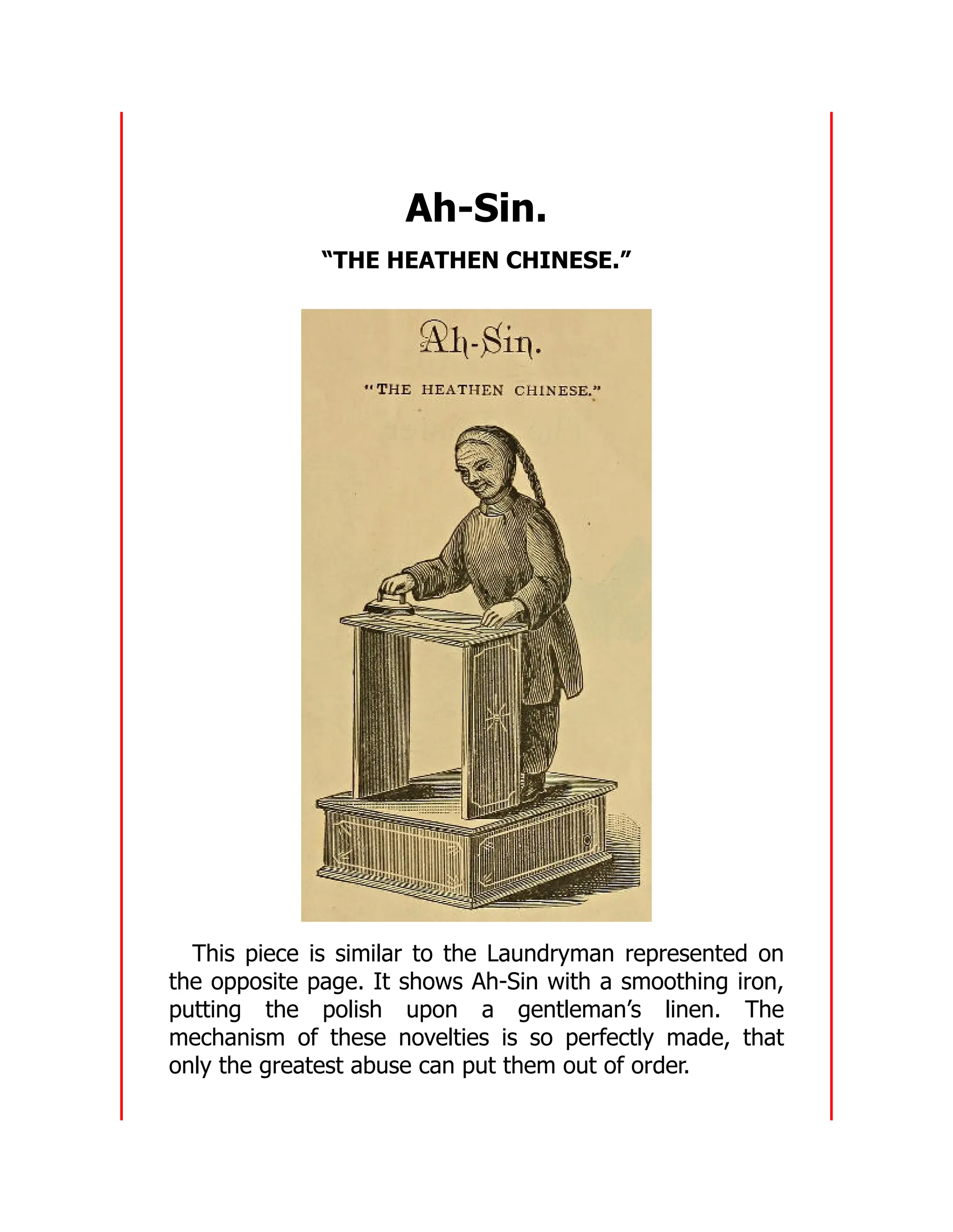 Ah-Sin.
“THE HEATHEN CHINESE.”
This piece is similar to the Laundryman represented on
the opposite page. It shows Ah-Sin with a smoothing iron,
putting the polish upon a gentleman’s linen. The
mechanism of these novelties is so perfectly made, that
only the greatest abuse can put them out of order.
 
