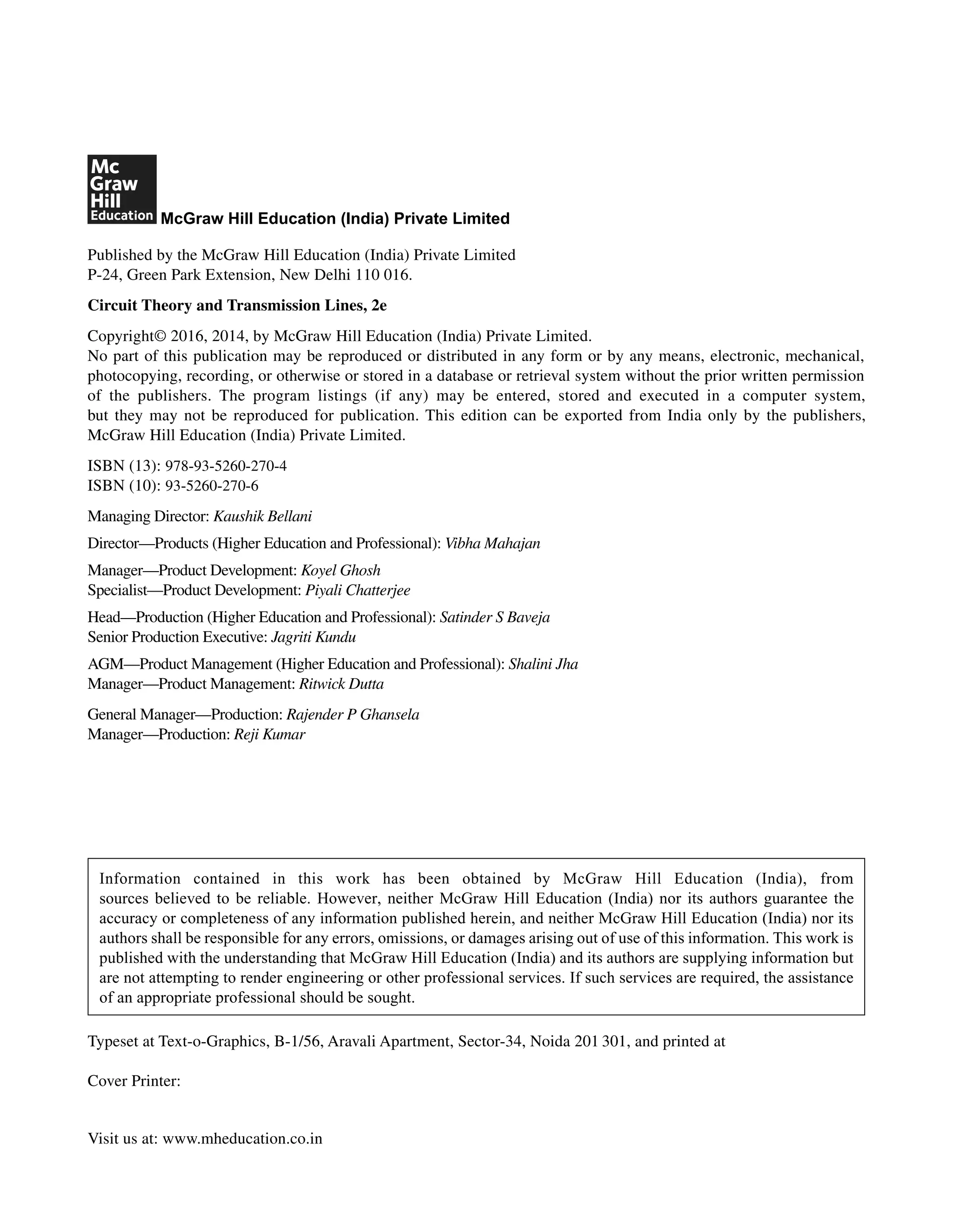 McGraw Hill Education (India) Private Limited
Published by the McGraw Hill Education (India) Private Limited
P-24, Green Park Extension, New Delhi 110 016.
Circuit Theory and Transmission Lines, 2e
Copyright© 2016, 2014, by McGraw Hill Education (India) Private Limited.
No part of this publication may be reproduced or distributed in any form or by any means, electronic, mechanical,
photocopying, recording, or otherwise or stored in a database or retrieval system without the prior written permission
of the publishers. The program listings (if any) may be entered, stored and executed in a computer system,
but they may not be reproduced for publication. This edition can be exported from India only by the publishers,
McGraw Hill Education (India) Private Limited.
ISBN (13): 978-93-5260-270-4
ISBN (10): 93-5260-270-6
Managing Director: Kaushik Bellani
Director—Products (Higher Education and Professional): Vibha Mahajan
Manager—Product Development: Koyel Ghosh
Specialist—Product Development: Piyali Chatterjee
Head––Production (Higher Education and Professional): Satinder S Baveja
Senior Production Executive: Jagriti Kundu
AGM—Product Management (Higher Education and Professional): Shalini Jha
Manager—Product Management: Ritwick Dutta
General Manager—Production: Rajender P Ghansela
Manager—Production: Reji Kumar
Information contained in this work has been obtained by McGraw Hill Education (India), from
sources believed to be reliable. However, neither McGraw Hill Education (India) nor its authors guarantee the
accuracy or completeness of any information published herein, and neither McGraw Hill Education (India) nor its
authors shall be responsible for any errors, omissions, or damages arising out of use of this information. This work is
published with the understanding that McGraw Hill Education (India) and its authors are supplying information but
are not attempting to render engineering or other professional services. If such services are required, the assistance
of an appropriate professional should be sought.
Typeset at Text-o-Graphics, B-1/56, Aravali Apartment, Sector-34, Noida 201 301, and printed at
Cover Printer:
Visit us at: www.mheducation.co.in
 