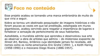 Foco no conteúdo
Esse projeto acabou se tornando uma marca embrionária de muito do
que viria a seguir.
Kobra se tornou um obstinado pesquisador de imagens históricas e não
foram poucas as vezes em que tal predileção, estampada em muros
gigantescos, acabou servindo para resgatar a importância de lugares e
fortalecer a sensação de pertencimento de seus habitantes.
Autodidata, o muralista admite que aprendeu e desenvolveu sua arte
ao observar a obra de artistas que admira – do misterioso expoente da
Street Art, Banksy, britânico cuja identidade jamais foi revelada, até
nomes como os norte-americanos Eric Grohe (1944- ), e Keith Haring
(1958-1990) e o mexicano Diego Rivera (1886-1957).
 