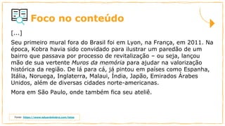 Foco no conteúdo
[...]
Seu primeiro mural fora do Brasil foi em Lyon, na França, em 2011. Na
época, Kobra havia sido convidado para ilustrar um paredão de um
bairro que passava por processo de revitalização – ou seja, lançou
mão de sua vertente Muros da memória para ajudar na valorização
histórica da região. De lá para cá, já pintou em países como Espanha,
Itália, Noruega, Inglaterra, Malaui, Índia, Japão, Emirados Árabes
Unidos, além de diversas cidades norte-americanas.
Mora em São Paulo, onde também fica seu ateliê.
Fonte: https://www.eduardokobra.com/telas
 