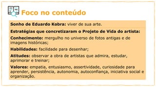 Foco no conteúdo
Sonho de Eduardo Kobra: viver de sua arte.
Estratégias que concretizaram o Projeto de Vida do artista:
Conhecimento: mergulho no universo de fotos antigas e de
imagens históricas;
Habilidades: facilidade para desenhar;
Atitudes: observar a obra de artistas que admira, estudar,
aprimorar e treinar;
Valores: empatia, entusiasmo, assertividade, curiosidade para
aprender, persistência, autonomia, autoconfiança, iniciativa social e
organização.
 
