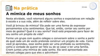 Na prática 15 min
A mímica de meus sonhos
Nesta atividade, você retomará alguns sonhos e expectativas em relação
à escola e a sua vida, além de refletir sobre eles.
Você já brincou de mímica? Ela pode ser uma forma de expressar
pensamentos e/ou sentimentos. Que tal, então, contar seu sonho por
meio de gestos? Qual é o seu sonho? Você está preparado para fazer de
seu sonho um projeto de vida?
Forme um grupo com quatro colegas e conversem sobre o sonho a partir
do qual cada um de vocês pretende construir um projeto de vida. Como
você já aprendeu, esse sonho pode ser uma profissão ou sentimento,
como a vontade de querer ser feliz ou de se casar e ter uma família.
Criem juntos uma mímica de cada sonho. Ela será apresentada aos
demais colegas para que eles o adivinhem!
 