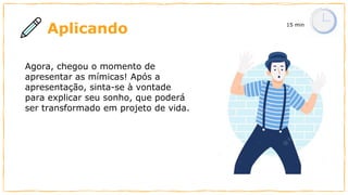 Aplicando 15 min
Polígonos
Conhecer as
formas
geométricas
Matemática
Estudar é
sempre
chato.
Agora, chegou o momento de
apresentar as mímicas! Após a
apresentação, sinta-se à vontade
para explicar seu sonho, que poderá
ser transformado em projeto de vida.
 