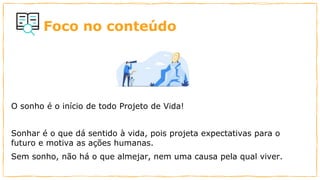 Foco no conteúdo
O sonho é o início de todo Projeto de Vida!
Sonhar é o que dá sentido à vida, pois projeta expectativas para o
futuro e motiva as ações humanas.
Sem sonho, não há o que almejar, nem uma causa pela qual viver.
 