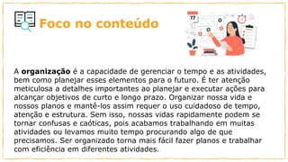 Foco no conteúdo
A organização é a capacidade de gerenciar o tempo e as atividades,
bem como planejar esses elementos para o futuro. É ter atenção
meticulosa a detalhes importantes ao planejar e executar ações para
alcançar objetivos de curto e longo prazo. Organizar nossa vida e
nossos planos e mantê-los assim requer o uso cuidadoso de tempo,
atenção e estrutura. Sem isso, nossas vidas rapidamente podem se
tornar confusas e caóticas, pois acabamos trabalhando em muitas
atividades ou levamos muito tempo procurando algo de que
precisamos. Ser organizado torna mais fácil fazer planos e trabalhar
com eficiência em diferentes atividades.
 