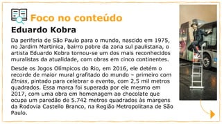Foco no conteúdo
Eduardo Kobra
Da periferia de São Paulo para o mundo, nascido em 1975,
no Jardim Martinica, bairro pobre da zona sul paulistana, o
artista Eduardo Kobra tornou-se um dos mais reconhecidos
muralistas da atualidade, com obras em cinco continentes.
Desde os Jogos Olímpicos do Rio, em 2016, ele detém o
recorde de maior mural grafitado do mundo – primeiro com
Etnias, pintado para celebrar o evento, com 2,5 mil metros
quadrados. Essa marca foi superada por ele mesmo em
2017, com uma obra em homenagem ao chocolate que
ocupa um paredão de 5.742 metros quadrados às margens
da Rodovia Castello Branco, na Região Metropolitana de São
Paulo.
 