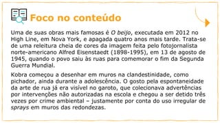 Foco no conteúdo
Uma de suas obras mais famosas é O beijo, executada em 2012 no
High Line, em Nova York, e apagada quatro anos mais tarde. Trata-se
de uma releitura cheia de cores da imagem feita pelo fotojornalista
norte-americano Alfred Eisenstaedt (1898-1995), em 13 de agosto de
1945, quando o povo saiu às ruas para comemorar o fim da Segunda
Guerra Mundial.
Kobra começou a desenhar em muros na clandestinidade, como
pichador, ainda durante a adolescência. O gosto pela espontaneidade
da arte de rua já era visível no garoto, que colecionava advertências
por intervenções não autorizadas na escola e chegou a ser detido três
vezes por crime ambiental – justamente por conta do uso irregular de
sprays em muros das redondezas.
 