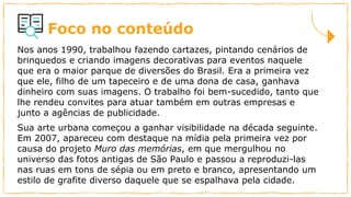Foco no conteúdo
Nos anos 1990, trabalhou fazendo cartazes, pintando cenários de
brinquedos e criando imagens decorativas para eventos naquele
que era o maior parque de diversões do Brasil. Era a primeira vez
que ele, filho de um tapeceiro e de uma dona de casa, ganhava
dinheiro com suas imagens. O trabalho foi bem-sucedido, tanto que
lhe rendeu convites para atuar também em outras empresas e
junto a agências de publicidade.
Sua arte urbana começou a ganhar visibilidade na década seguinte.
Em 2007, apareceu com destaque na mídia pela primeira vez por
causa do projeto Muro das memórias, em que mergulhou no
universo das fotos antigas de São Paulo e passou a reproduzi-las
nas ruas em tons de sépia ou em preto e branco, apresentando um
estilo de grafite diverso daquele que se espalhava pela cidade.
 